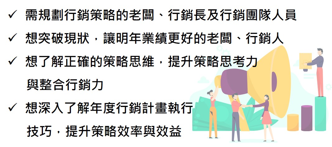 需規劃行銷策略的老闆、行銷長及行銷團隊人員 想突破現狀，讓明年業績更好的老闆、行銷人 想了解正確的策略思維，提升策略思考力 　  與整合行銷力 想深入了解年度行銷計畫執行 　  技巧，提升策略效率與效益