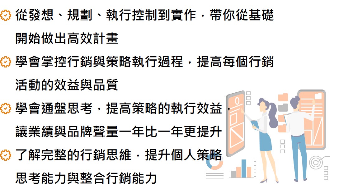 從發想、規劃、執行控制到實作，帶你從基礎開始做出高效計畫 學會掌控行銷與策略執行過程，提高每個行銷活動的效益與品質 學會通盤思考，提高策略的執行效益， 讓業績與品牌聲量一年比一年更提升 了解完整的行銷思維，提升個人策略 思考能力與整合行銷能力
