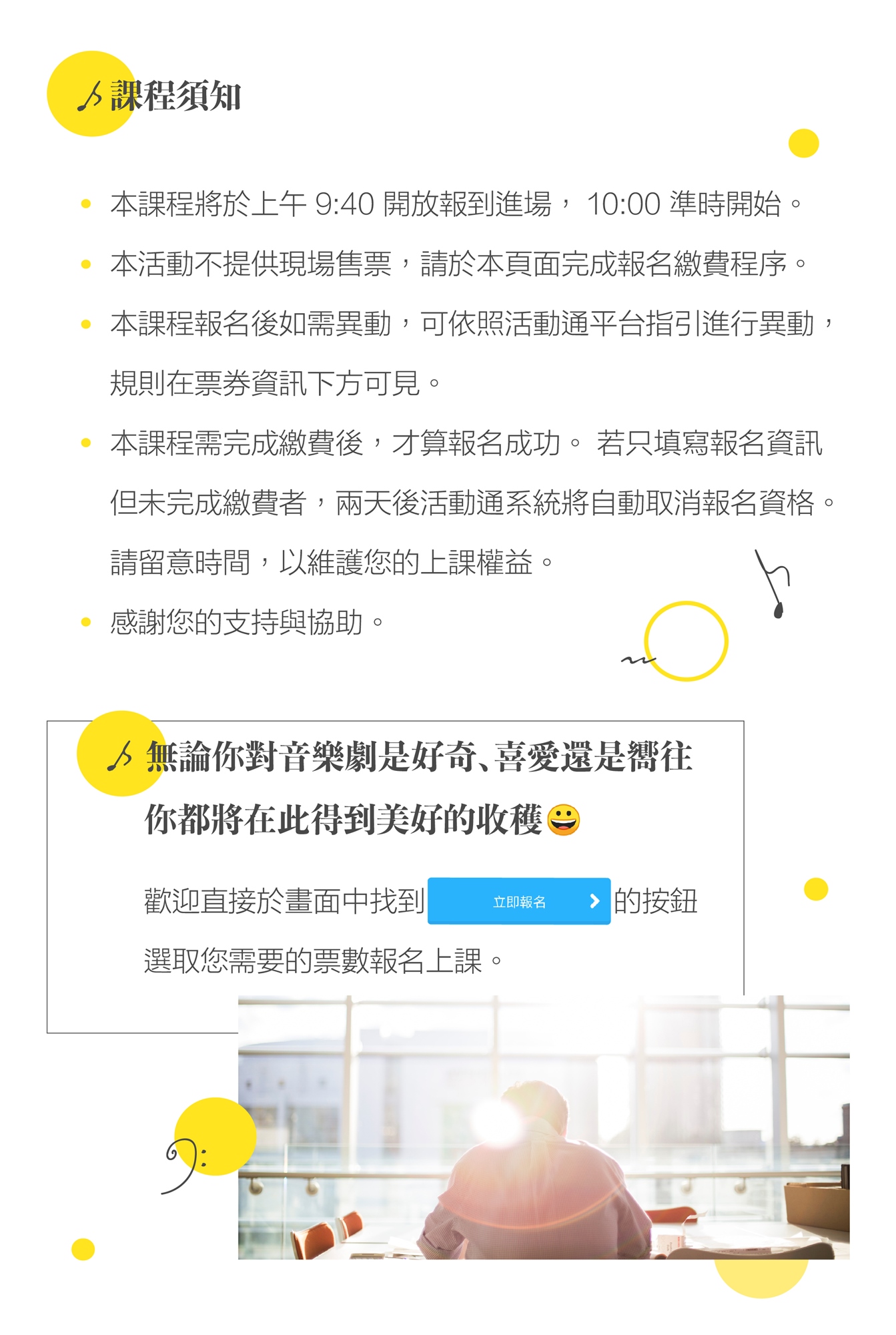 【課程須知】 1.本課程將於上午 9:40 開放報到進場， 10:00 準時開始。 2.本活動不提供現場售票，請於本頁面完成報名繳費程序。 3.本課程報名後如需異動，可依照活動通平台指引進行異動，    規則在票券資訊下方可見。 4.本課程報需完成繳費後，才算報名成功。 若只填寫報名資訊    但未完成繳費者，兩天後活動通系統將自動取消報名資格。    請留意時間，以維護您的上課權益。 5.感謝您的支持與協助。  無論你對音樂劇是好奇、喜愛還是嚮往， 你都將在此得到美好的收穫：）  歡迎直接於畫面中找到（立即報名貼圖）的按鈕，選取您需要的票數報名上課。