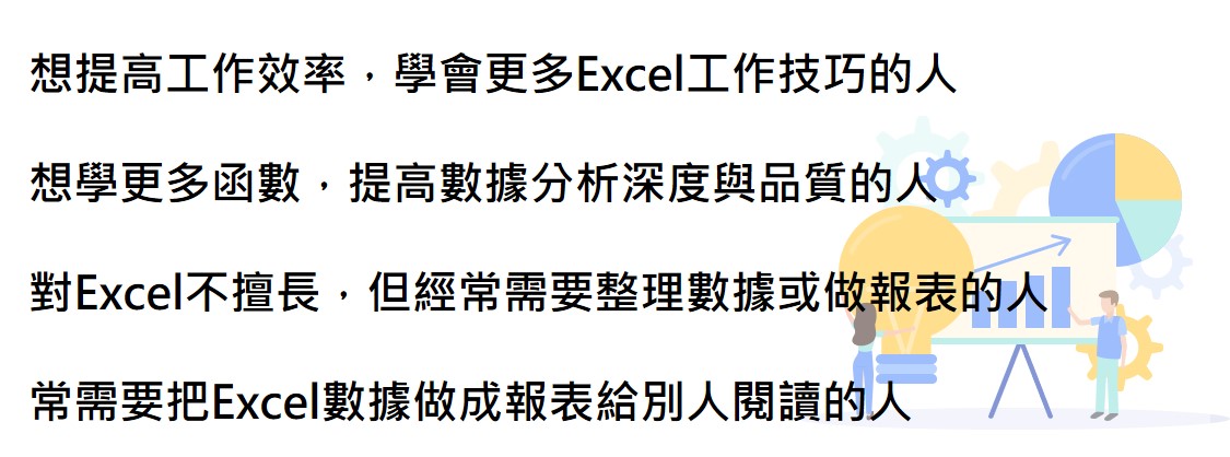 想提高工作效率，學會更多Excel工作技巧的人 想學更多函數，提高數據分析深度與品質的人 對Excel不擅長，但經常需要整理數據或做報表的人 常需要把Excel數據做成報表給別人閱讀的人