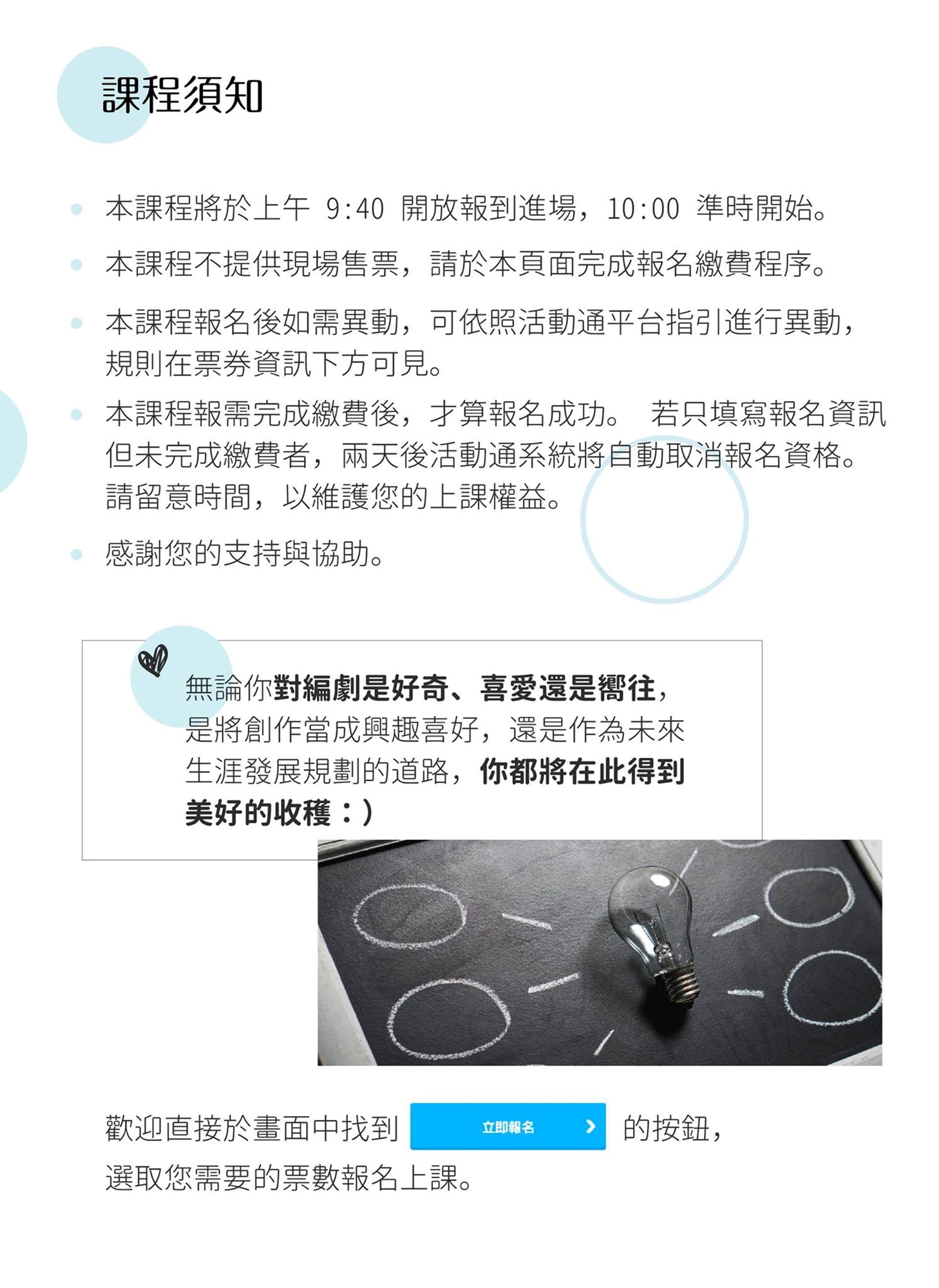 【課程須知】 1.本課程將於上午 9:40 開放報到進場， 10:00 準時開始。 2.本活動不提供現場售票，請於本頁面完成報名繳費程序。 3.本課程報名後如需異動，可依照活動通平台指引進行異動，    規則在票券資訊下方可見。 4.本課程報需完成繳費後，才算報名成功。 若只填寫報名資訊    但未完成繳費者，兩天後活動通系統將自動取消報名資格。    請留意時間，以維護您的上課權益。 5.感謝您的支持與協助。  無論你對編劇是好奇、喜愛還是嚮往， 是將創作當成興趣喜好，還是作為未來生涯發展規劃的道路， 你都將在此得到美好的收穫：）  歡迎直接於畫面中找到（立即報名貼圖）的按鈕，選取您需要的票數報名上課。