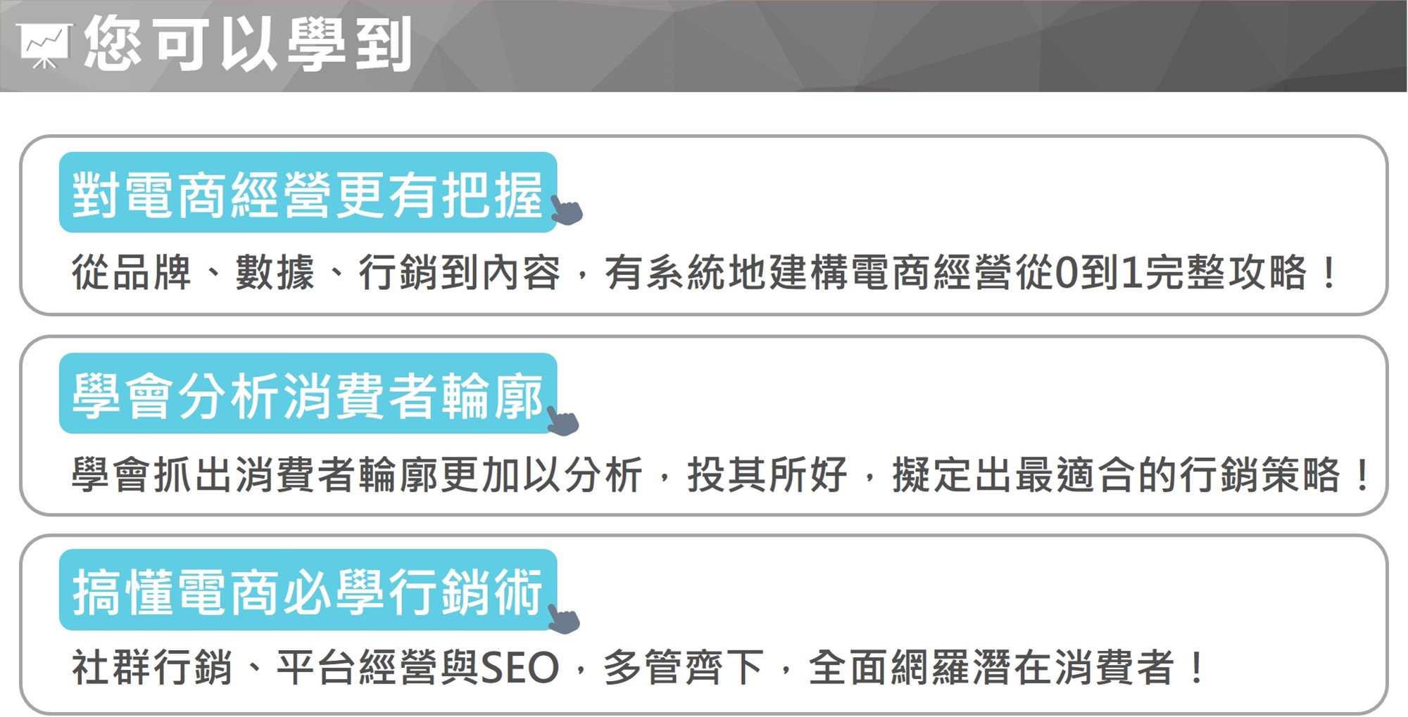 對電商經營更有把握 從品牌、數據、行銷到內容，有系統地建構電商經營從0到1完整攻略！ 學會分析消費者輪廓 學會抓出消費者輪廓更加以分析，投其所好，擬定出最適合的行銷策略！ 搞懂電商必學行銷術 社群行銷、平台經營與SEO，多管齊下，全面網羅潛在消費者！