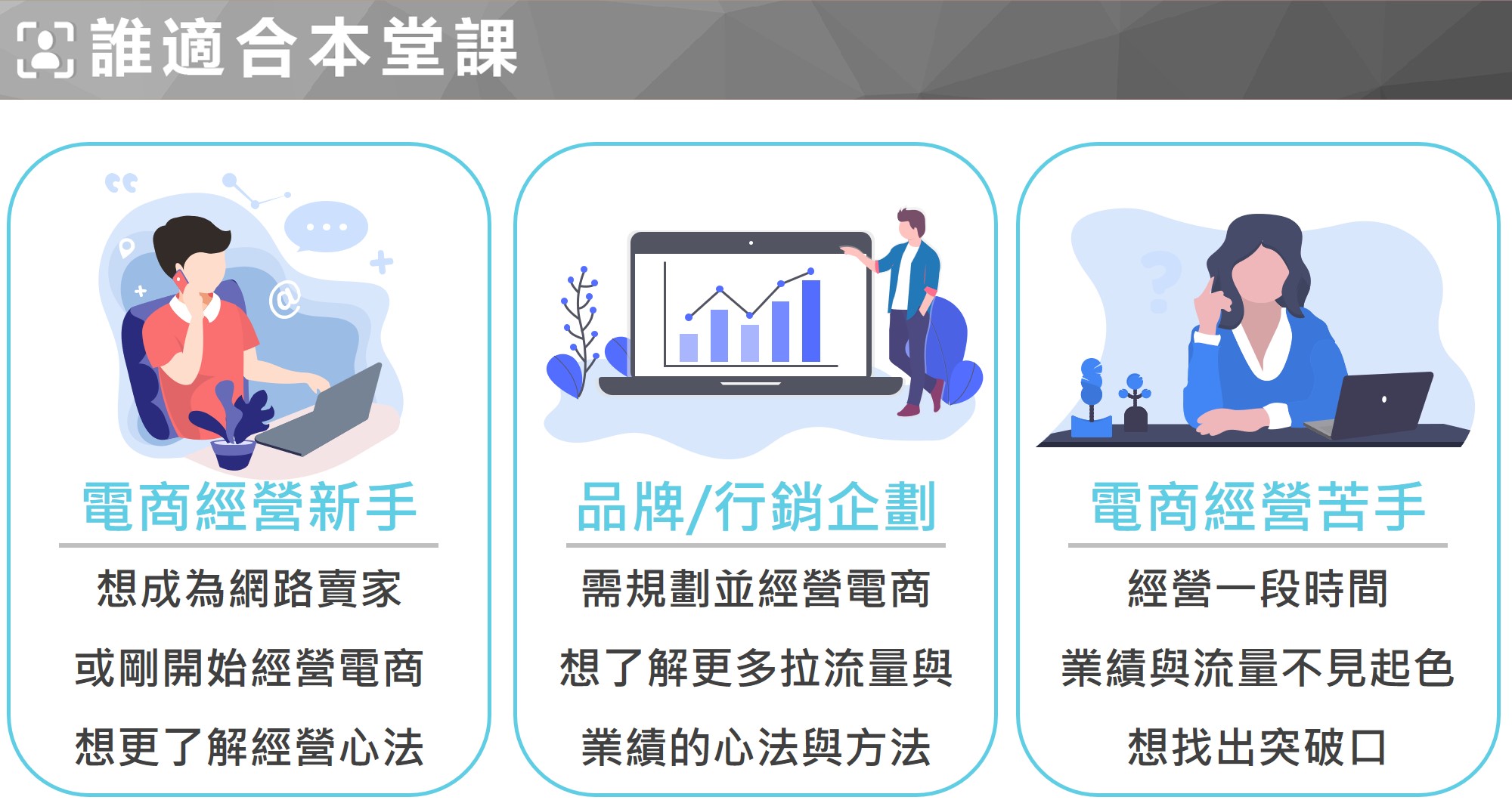 電商經營新手：想成為網路賣家，或剛開始經營電商，想知道如何行銷更賣得好  品牌經理/行銷企劃：需規劃並經營電商平台，想了解如何行銷曝光，創造流量與業績  電商經營苦手：經營一段時間，業績與流量不見起色，想找出盲點突破經營瓶頸