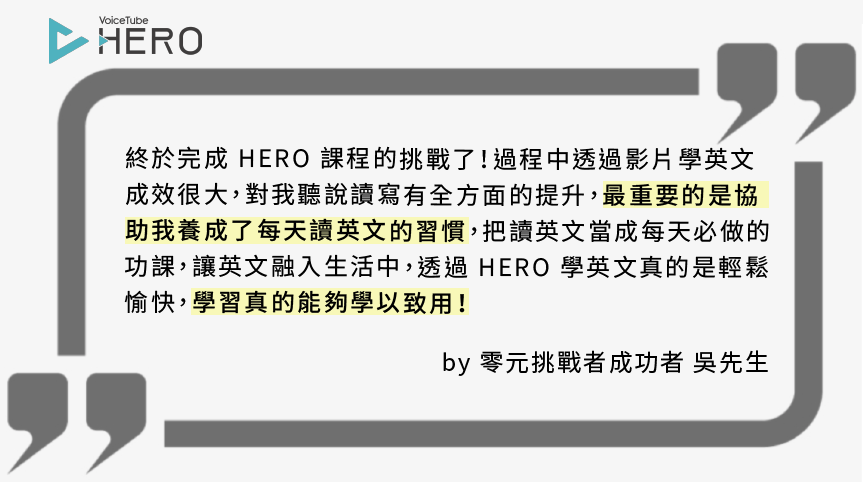 終於完成 HERO 課程的挑戰了！過程中透過影片學英文 成效很大，對我聽說讀寫有全方面的提升，最重要的是協 助我養成了每天讀英文的習慣，把讀英文當成每天必做的 功課，讓英文融入生活中，透過 HERO 學英文真的是輕鬆 愉快，學習真的能夠學以致用！