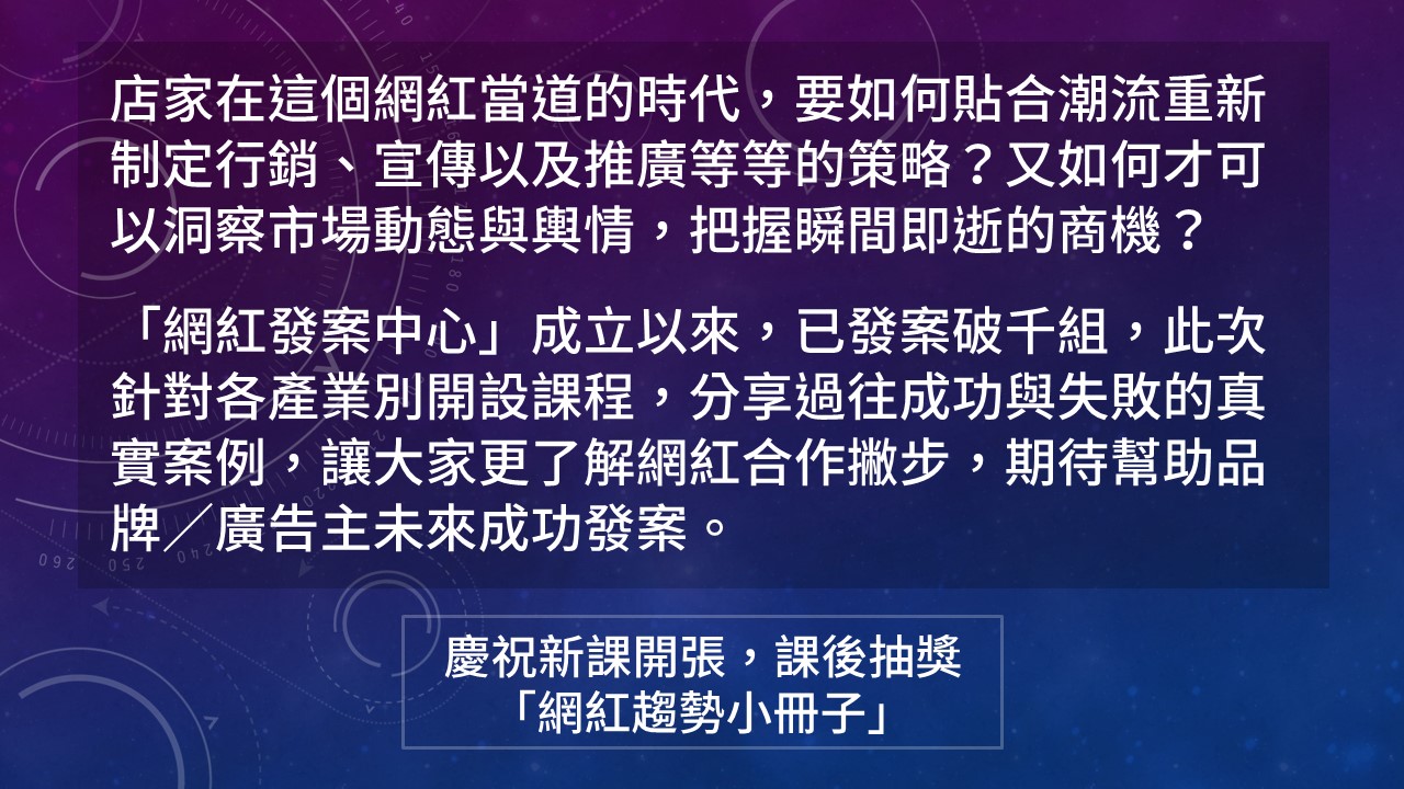 店家在這個網紅當道的時代,要如何貼合潮流重新制定行銷、宣傳以及推廣等等的策略?又如何才可以洞察市場動態與輿情,把握瞬間即逝的商機? 「網紅發案中心」成立以來,已發案破千組,此次針對各產業別開設課程,分享過往成功與失敗的真實案例,讓大家更了解網紅合作撇步,期待幫助品牌/廣告主未來成功發案。慶祝新課開張,課後抽獎 「網紅趨勢小冊子」