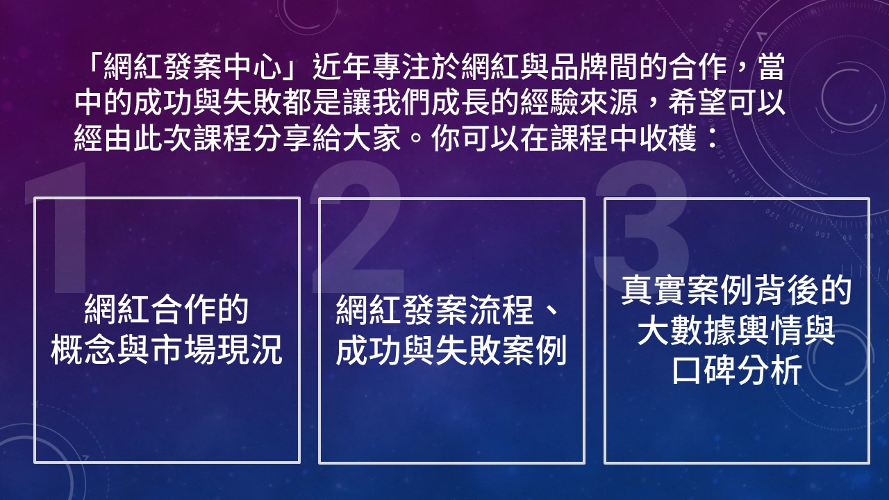 「網紅發案中心」近年專注於網紅與品牌間的合作,當中的成功與失敗都是讓我們成長的經驗來源,希望可以經由此次課程分享給大家。你可以在課程中收穫:網紅合作的 概念與市場現況,網紅發案流程、 成功與失敗案例,真實案例背後的 大數據輿情與 口碑分析