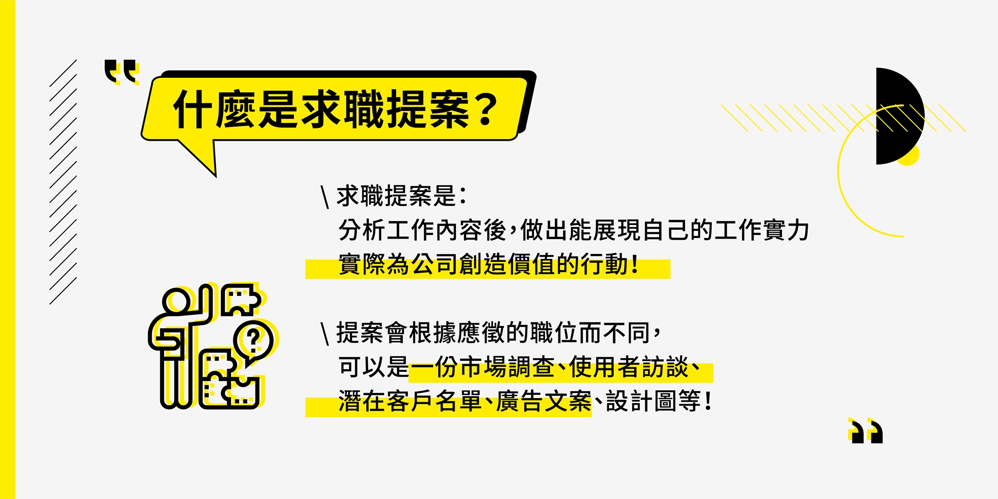 什麼是求職提案? 求職提案是分析工作內容後,做出能展現自己的工作實力,實際為公司創造價值的行動!提案會根據應徵的職位而不同,可以是一份市場調查、使用者訪談、潛在客戶名單、廣告文案、設計圖等!