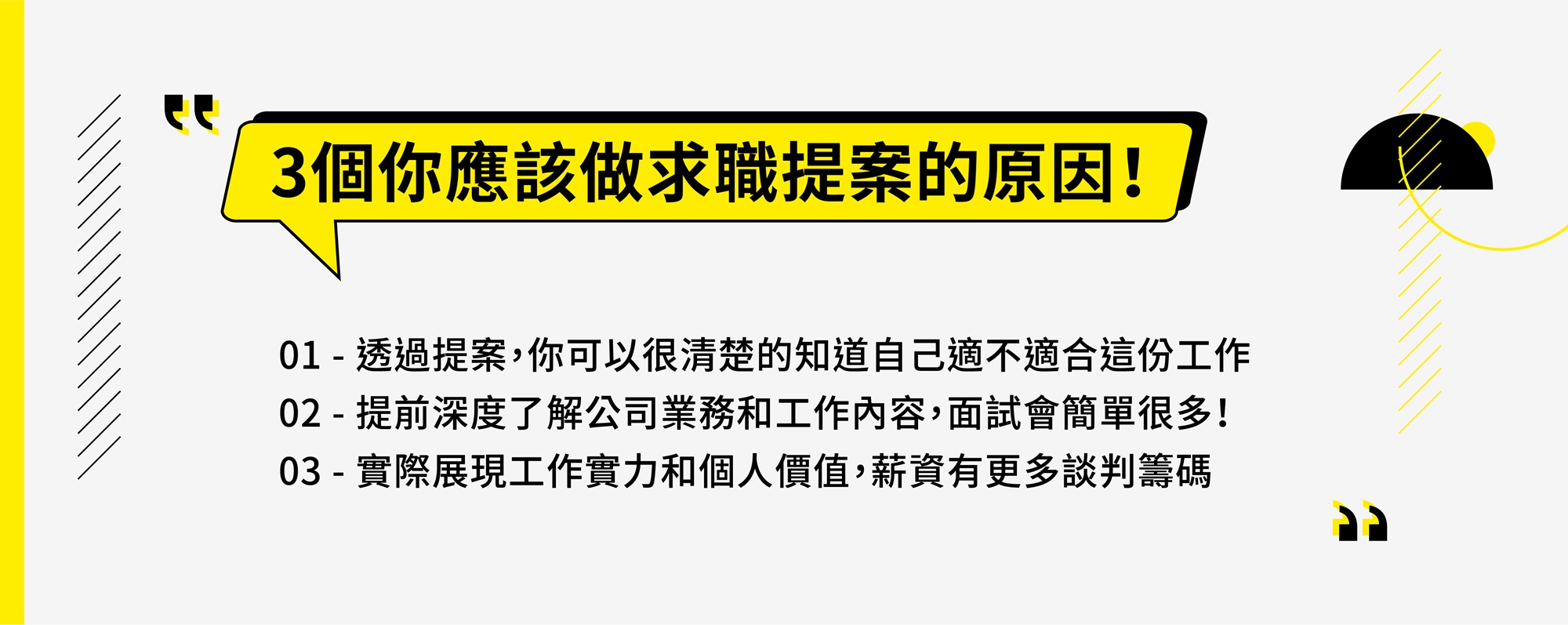 3個你應該做求職提案的原因! 01 - 透過提案,你可以很清楚的知道自己適不適合這份工作 02 - 提前深度了解公司業務和工作內容,面試會簡單很多! 03 - 實際展現工作實力和個人價值,薪資有更多談判籌碼