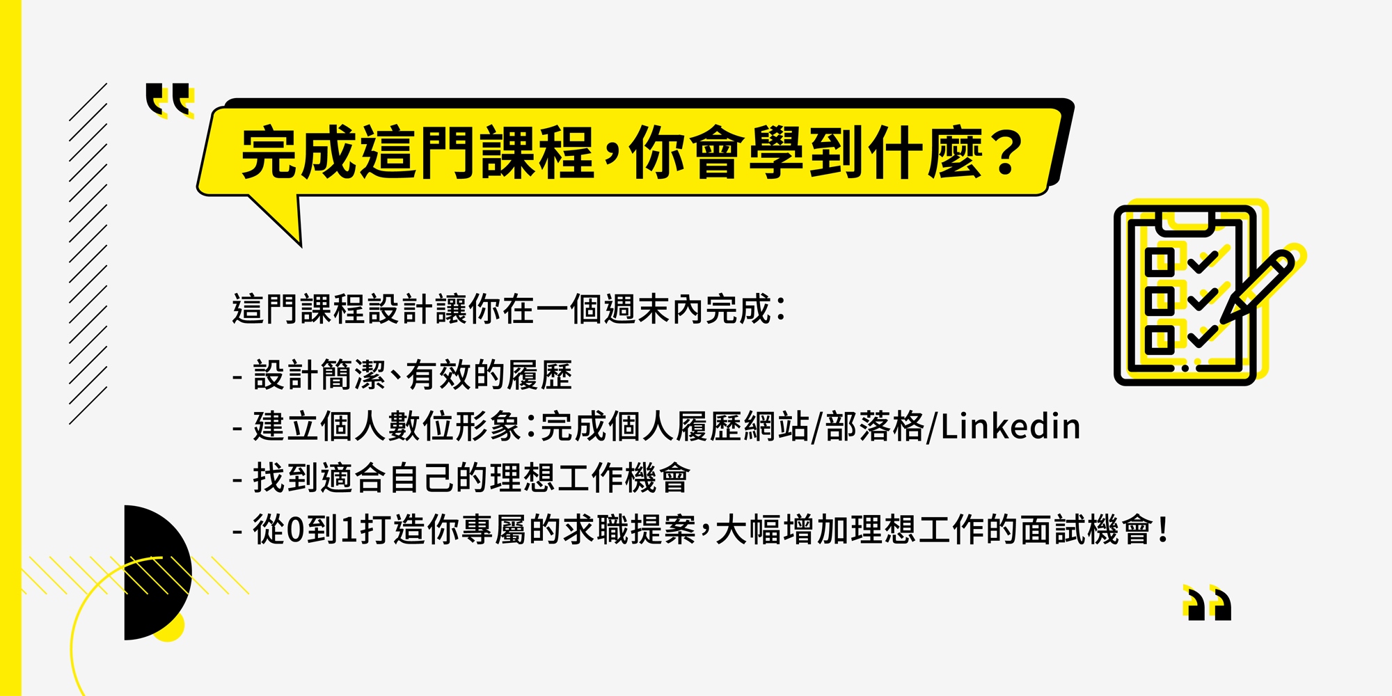 完成這門課程,你會學到什麼? 這門課程設計讓你在一個週末內完成: 1.設計簡潔、有效的履歷 - 建立個人數位形象:完成個人履歷網站/部落格/Linkedin 2.找到適合自己的理想工作機會 3.從0到1打造你專屬的求職提案,大幅增加理想工作的面試機會!