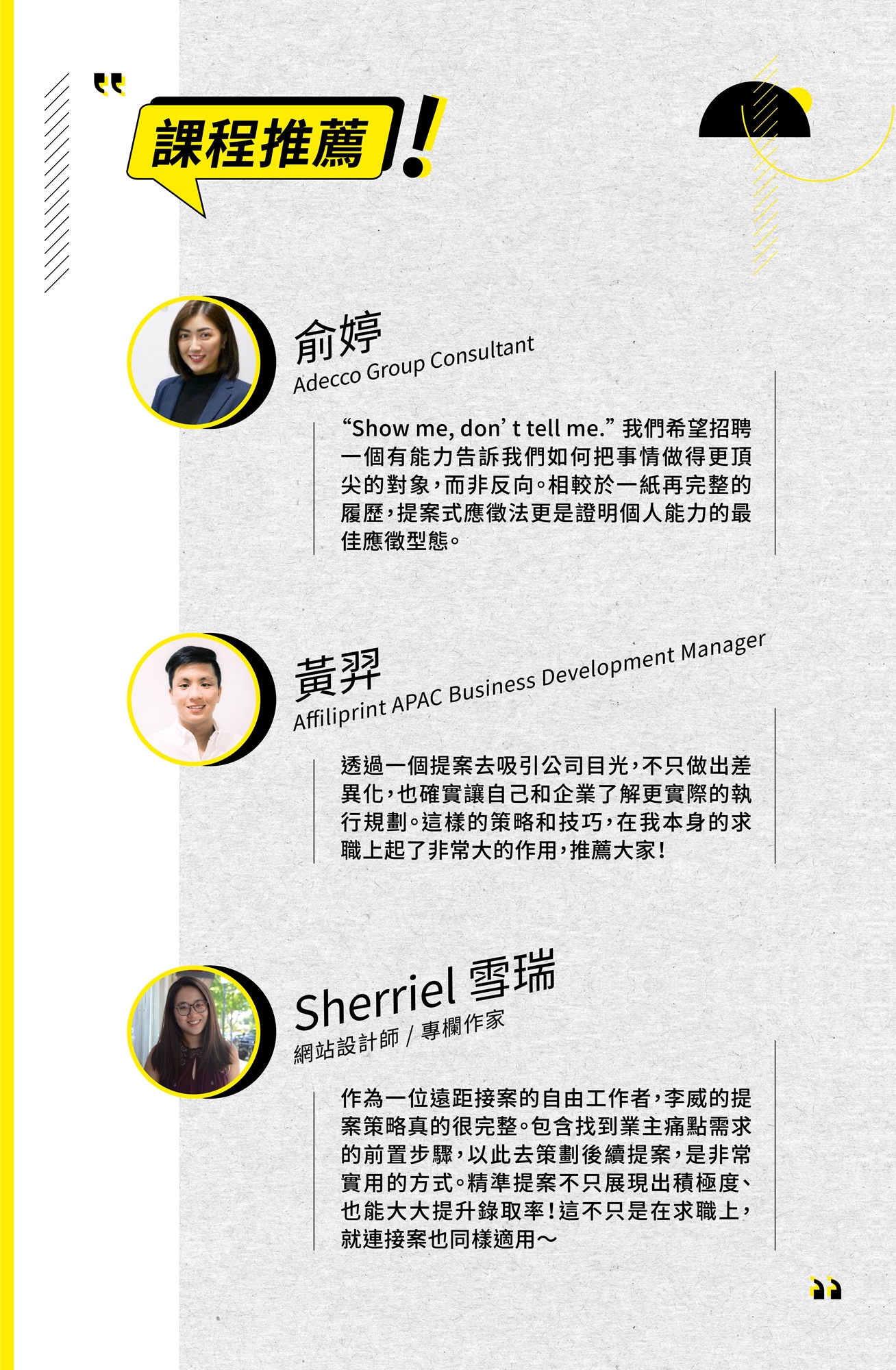 課程推薦 俞婷 Adecco Group Consultant “Show me, don't tell me.”我們希望招聘 一個有能力告訴我們如何把事情做得更頂 尖的對象,而非反向。相較於一紙再完整的 履歷,提案式應徵法更是證明個人能力的最 佳應徵型態。 黃翠 Affiliprint APAC Business Development Manager 透過一個提案去吸引公司目光,不只做出差 異化,也確實讓自己和企業了解更實際的執 行規劃。這樣的策略和技巧,在我本身的求 職上起了非常大的作用,推薦大家! Sherriel 雪瑞 網站設計師/專欄作家 作為一位遠距接案的自由工作者,李威的提 案策略真的很完整。包含找到業主痛點需求 的前置步驟,以此去策劃後續提案, 是非常 實用的方式。精準提案不只展現出積極度、 也能大大提升錄取率!這不只是在求職上, 就連接案也同樣適用~
