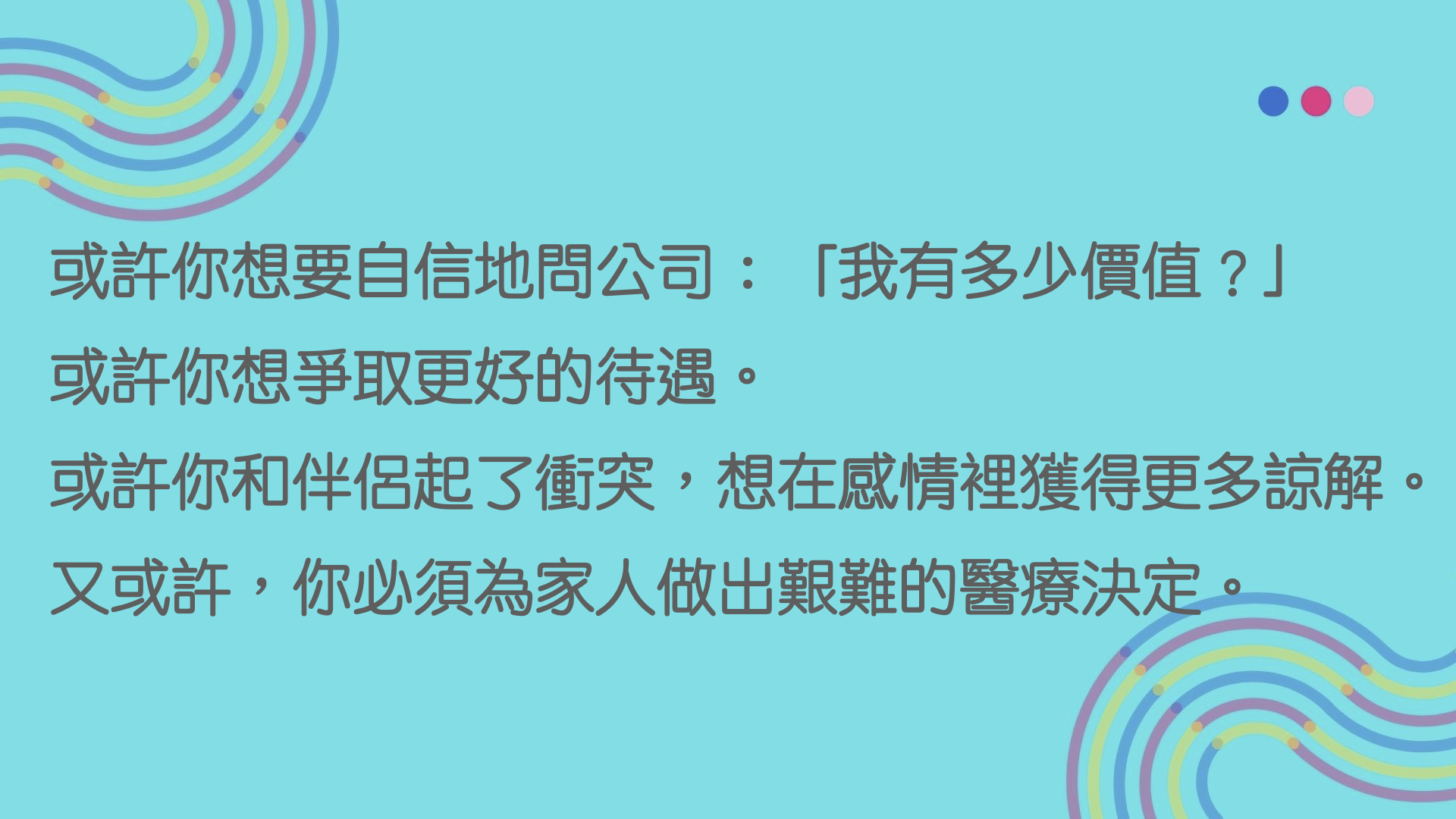 或許你想要自信地問公司：「我有多少價值？」  或許你想爭取更好的待遇。  或許你和伴侶起了衝突，想在感情裡獲得更多諒解。  又或許，你必須為家人做出艱難的醫療決定。