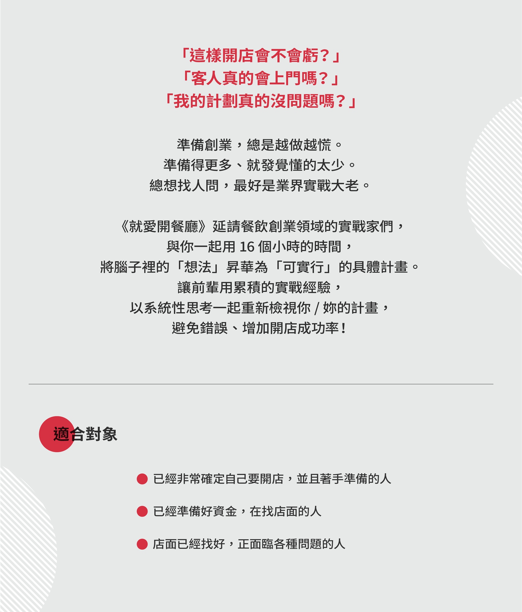 就愛開餐廳/企劃課 「這樣開店會不會虧？」 「客人真的會上門嗎？」 「我的計劃真的沒問題嗎？」 準備創業，總是越做越慌。 準備得更多、就發覺懂的太少。 總想找人問，最好是業界實戰大老。 ​ 《就愛開餐廳》延請餐飲創業領域的實戰家們， 與你一起用 16 個小時的時間， 將腦子裡的「想法」昇華為「可實行」的具體計畫。 讓前輩用累積的實戰經驗， 以系統性思考一起重新檢視你 / 妳的計畫， 避免錯誤、增加開店成功率！   適合對象 * 已經非常確定自己要開店，並且著手準備的人 * 已經準備好資金，在找店面的人 * 店面已經找好，正面臨各種問題的人