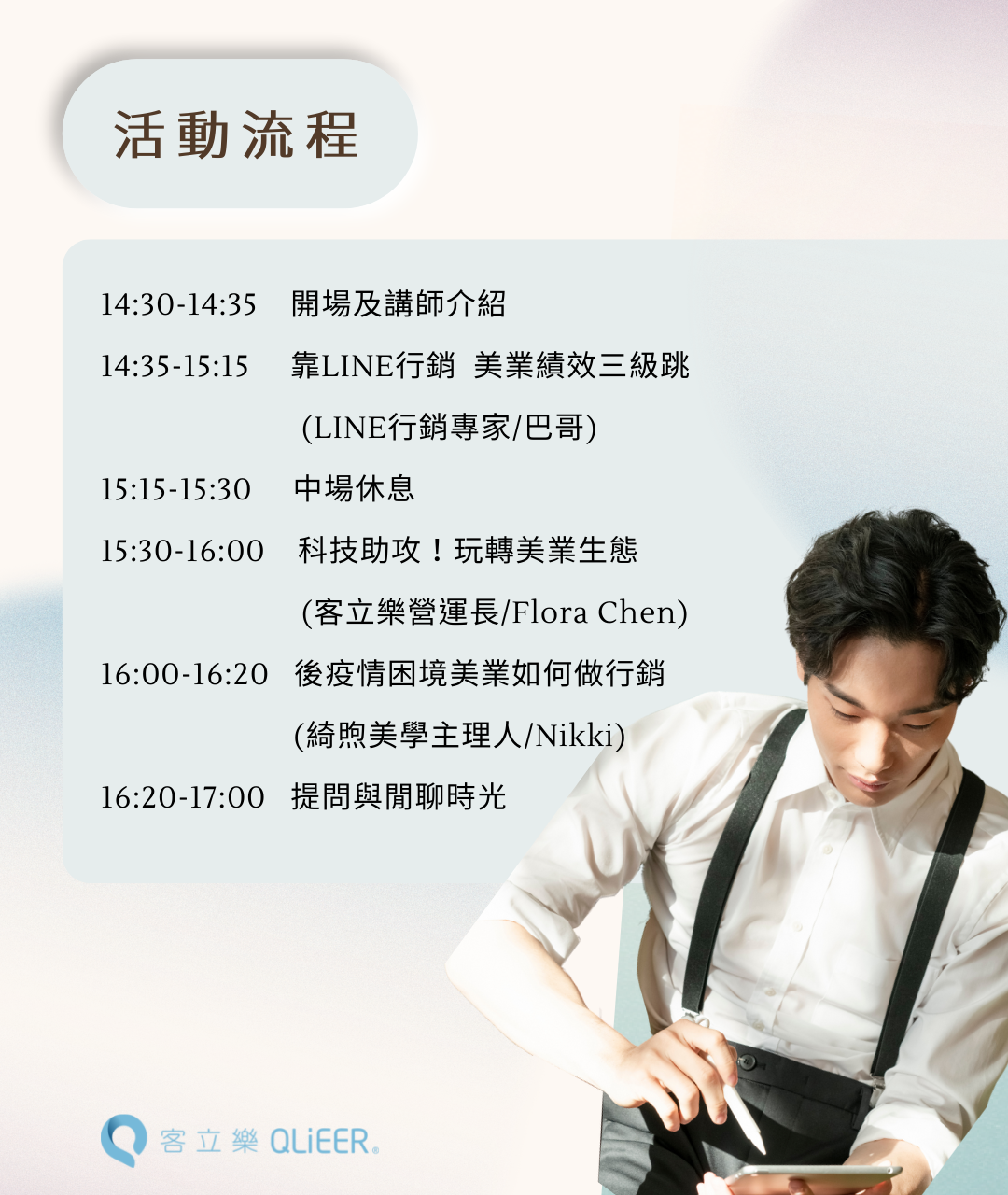 14:30-14:35 開場及講師介紹 14:35-15:15 靠LINE行銷 美業績效三級跳 (LINE行銷專家/巴哥) 15:15-15:30 中場休息 15:30-16:00 科技助攻!玩轉美業生態 (客立樂營運長/Flora Chen) 16:00-16:20 後疫情困境美業如何做行銷 (綺煦美學主理人/Nikki) 16:20-17:00 提問與閒聊時光