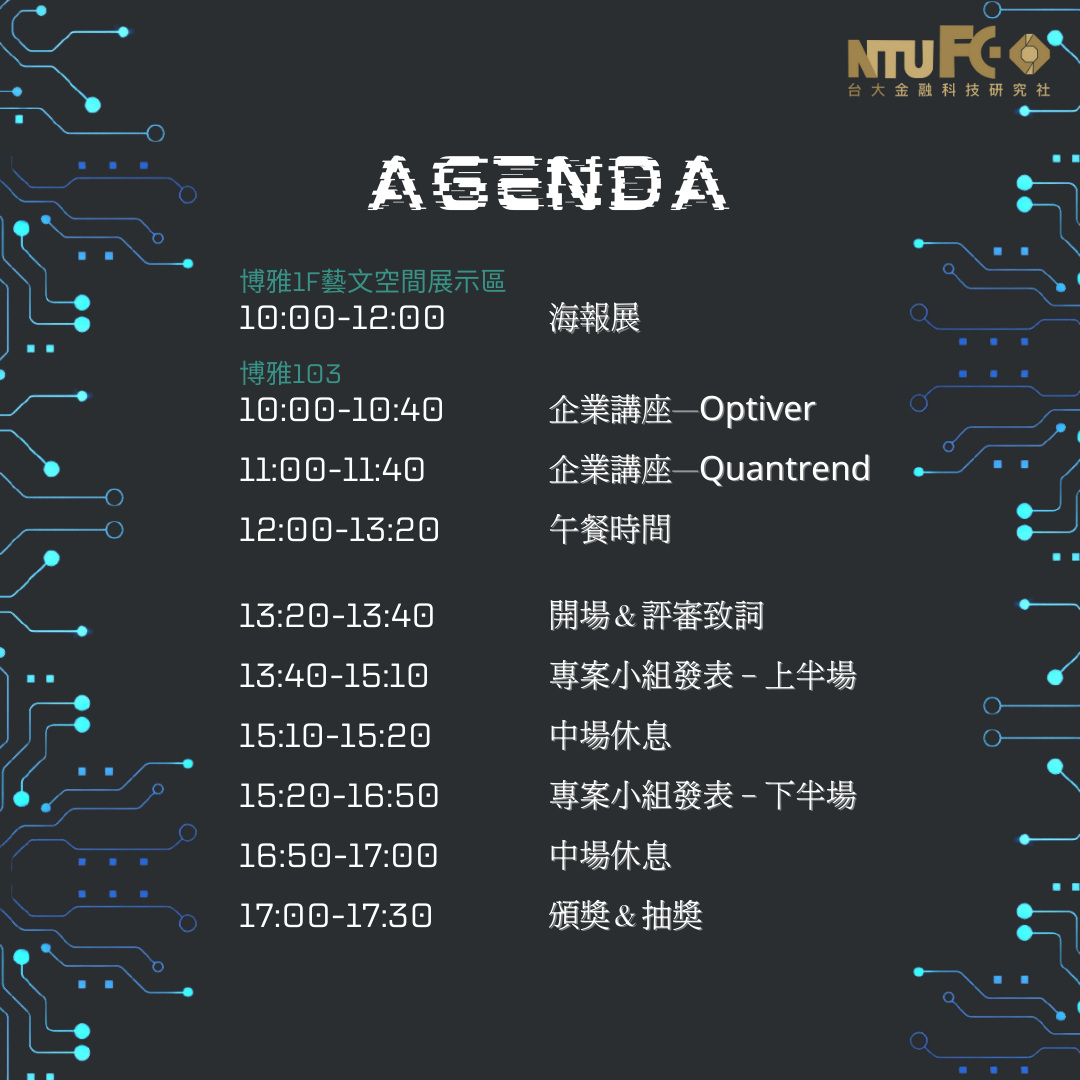 活動流程: (藝文空間) 10:00~12:00 海報展 (博雅103教室) 10 : 00~10 : 40 企業講座 - Optiver 11:00~11 : 40 企業講座 - Quantrend 12:00~13:20 午餐時間 ---------------------------------------------------- 13:20~13:40 開場、評審致辭 13:40~15:10 專案小組發表(上半場) 15:10~15:20 中場休息 15:20~16:50 專案小組發表(下半場) 16:50~17:00 中場休息 17:00~17:30 頒獎、抽獎
