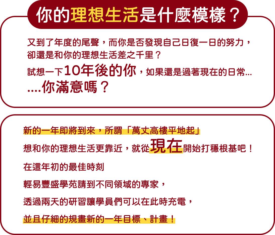 你的理想生活是什麼模樣？  又到了年度的尾聲，而你是否發現自己日復一日的努力，卻還是和你的理想生活差之千里？ 試想一下10年後的你，如果還是過著現在的日常...你滿意嗎？   新的一年即將到來 所謂「萬丈高樓平地起」 想和你的理想生活更靠近，就從現在開始打穩根基吧！   在這年初的最佳時刻 輕易豐盛學苑請到不同領域的專家， 透過兩天的研習讓學員們可以在此時充電,並且仔細的規畫新的一年目標、計畫！