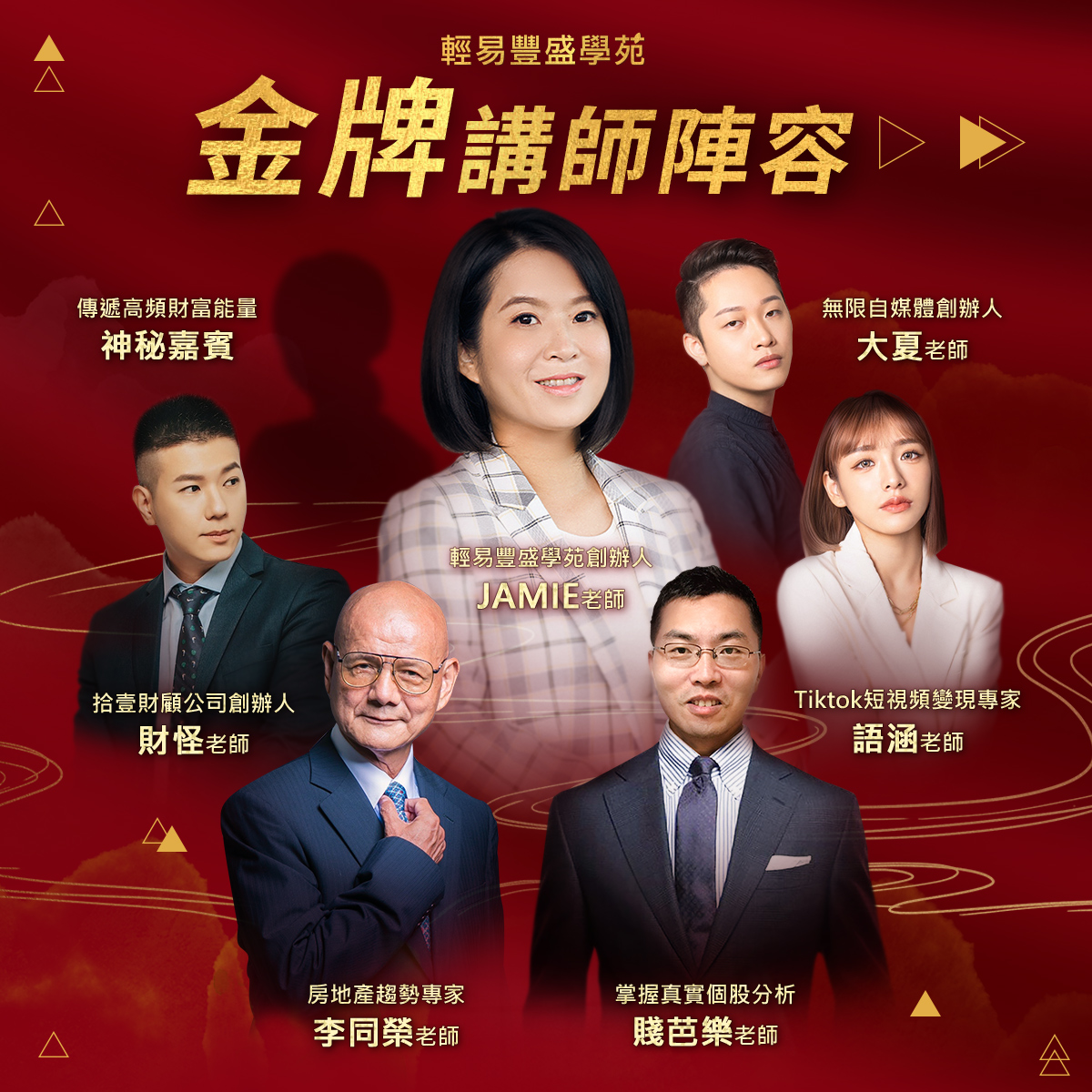 金牌獎師名單:  輕易豐盛學苑創辦人 - Jamie老師  -改變腦袋才能豐富口袋，啟動你的天賦拓展新視野-  房地產趨勢專家 - 李同榮老師  -政府打房三四年，未來會漲會跌，帶你不再徬徨-  無限自媒體創辦人 - 大夏老師  -善用短視頻精準定位，打造爆款抖音帳號，創造千萬營收-  拾壹財顧公司創辦人 - 財怪老師  -三分鐘漲知識財怪，理財型短視頻口播天花板-  生活型Vlog變現專家 - 語涵老師  -短影音引流變現教學，將賺錢融入生活之中-  掌握真實個股分析 - 賤芭樂老師 -掌握最真實的聚寶盆股票分析，執行最適當的策略安心退休-  傳遞高頻財富能量 - 神秘嘉賓 -用能量轉動財富，告別人生庸庸碌碌-