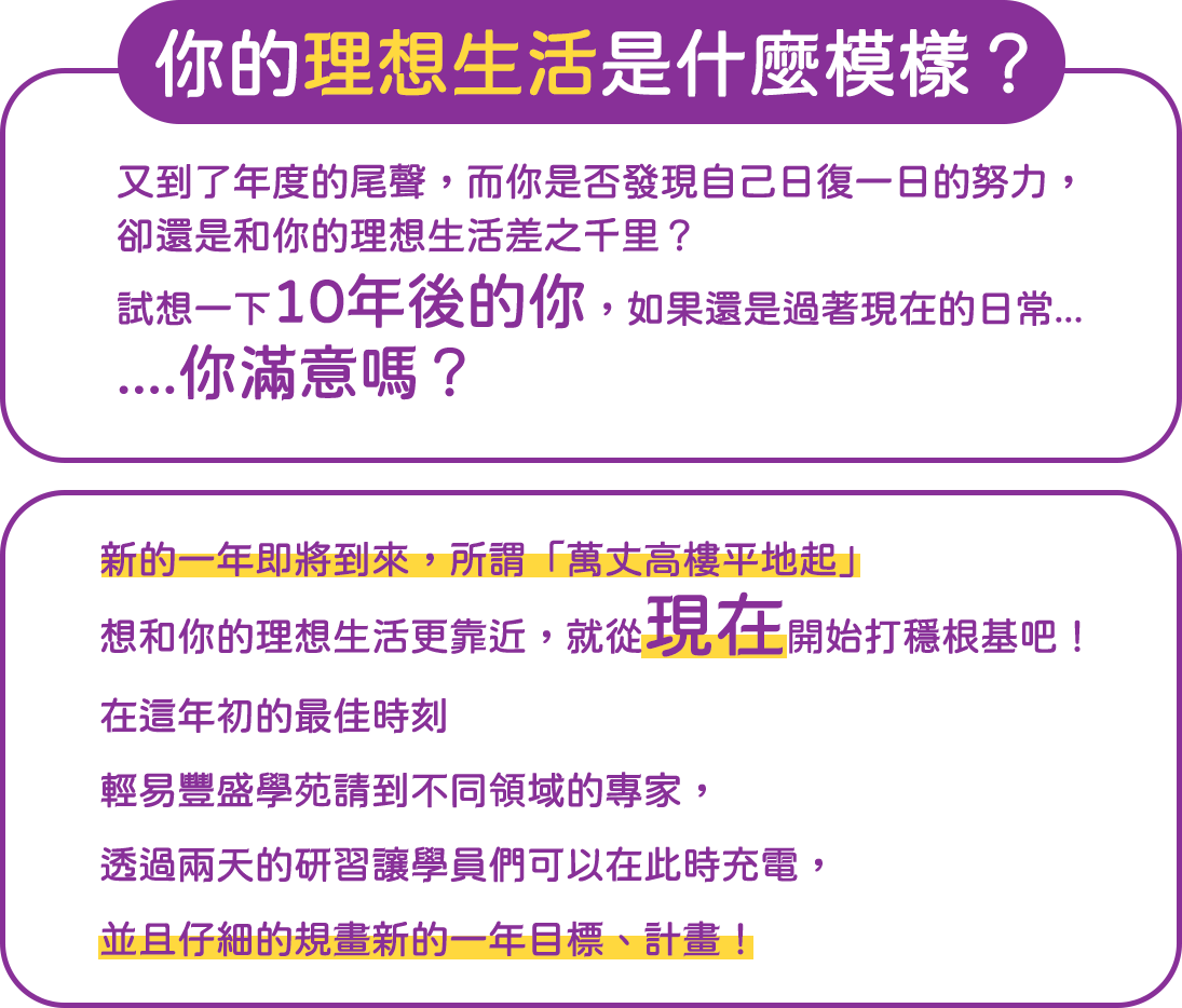 你的理想生活是什麼模樣？  又到了年度的尾聲，而你是否發現自己日復一日的努力，卻還是和你的理想生活差之千里？ 試想一下10年後的你，如果還是過著現在的日常...你滿意嗎？   新的一年即將到來 所謂「萬丈高樓平地起」 想和你的理想生活更靠近，就從現在開始打穩根基吧！   在這年初的最佳時刻 輕易豐盛學苑請到不同領域的專家， 透過兩天的研習讓學員們可以在此時充電,並且仔細的規畫新的一年目標、計畫！