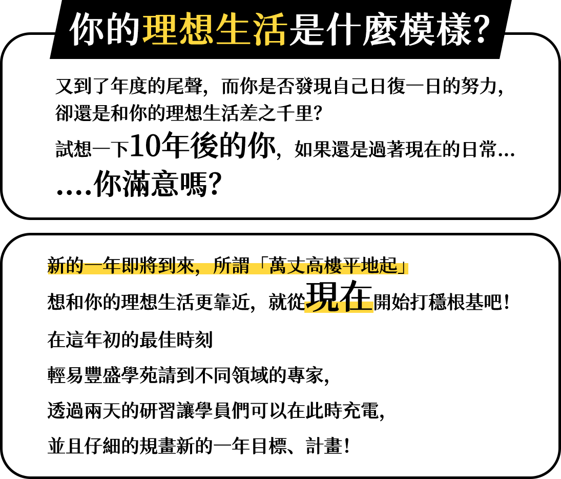你的理想生活是什麼模樣？  又到了年度的尾聲，而你是否發現自己日復一日的努力，卻還是和你的理想生活差之千里？ 試想一下10年後的你，如果還是過著現在的日常...你滿意嗎？   新的一年即將到來 所謂「萬丈高樓平地起」 想和你的理想生活更靠近，就從現在開始打穩根基吧！   在這年初的最佳時刻 輕易豐盛學苑請到不同領域的專家， 透過兩天的研習讓學員們可以在此時充電,並且仔細的規畫新的一年目標、計畫！