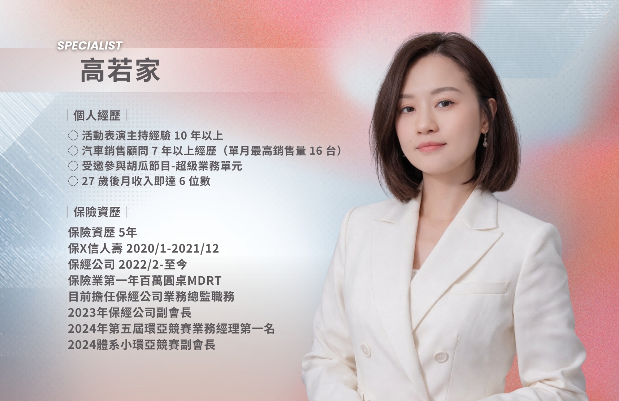 高若家 個人經歷 活動表演主持經驗10年以上 汽車銷售顧問7年以上經歷（單月最高銷售量16台） 受邀參與胡瓜節目-超級業務單元 27歲後月收入即達6位數  保險資歷 5年 保X信人壽 2020/1-2021/12 保經公司 2022/2-至今 保險業第一年百萬圓桌MDRT 目前擔任保經公司業務總監職務 2023年保經公司副會長 2024年第五屆環亞競賽業務經理第一名 2024體系小環亞競賽副會長