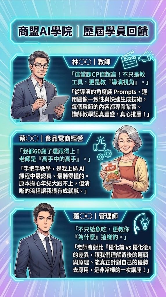 商盟AI學院 | 歷屆學員回饋  林〇〇 | 教師：「這堂課CP值超高！不只是教工具，更是教『導演視角』。」「從導演的角度談 Prompts，運用圖像一致性與快速生成技術，每個環節的內容都專業紮實。講師教學認真豐盛，真心推薦！」 蔡〇〇 | 食品電商經營：「我都60歲了還跟得上！老師是『高手中的高手』。」「手把手教學，是我上過 AI 課程中最認真、最聽得懂的。原本擔心年紀大跟不上，但清晰的流程讓我很有成就感。」 蕭〇〇 | 管理師：「不只給魚吃，更教你『為什麼』這樣釣。」 「老師會對比『優化前 vs 優化後』的差異，讓我們理解背後的邏輯與原理。能真正針對自己的優勢去應用，是非常棒的一次講座！」