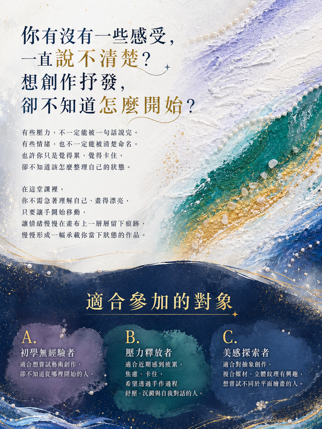 你有沒有一些感受，一直說不清楚？想創作抒發，卻不知道怎麼開始？在這堂課裡，你不需急著理解自己、畫得漂亮，只要讓手開始移動，讓情緒慢慢在畫布上一層層留下痕跡，慢慢形成一幅承載你當下狀態的作品。