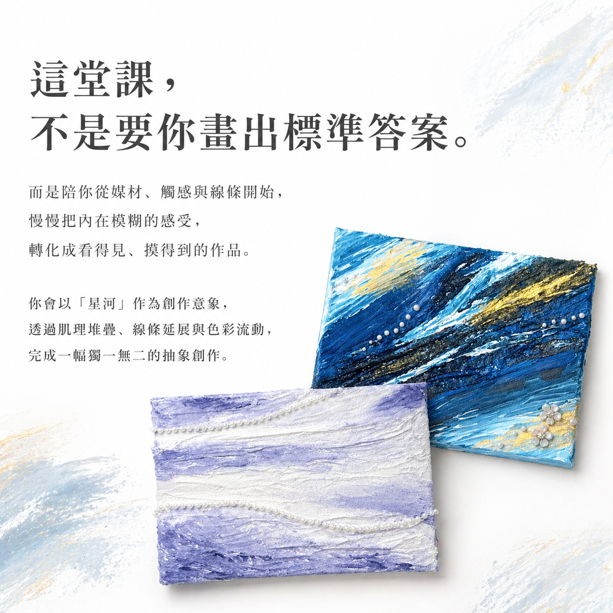 這堂課，不是要你畫出標準答案。文字而是陪你從媒材、觸感與線條開始，慢慢把內在模糊的感受，轉化成看得見、摸得到的作品。你會以「星河」作為創作意象，透過肌理堆疊、線條延展與色彩流動，完成一幅獨一無二的抽象創作。