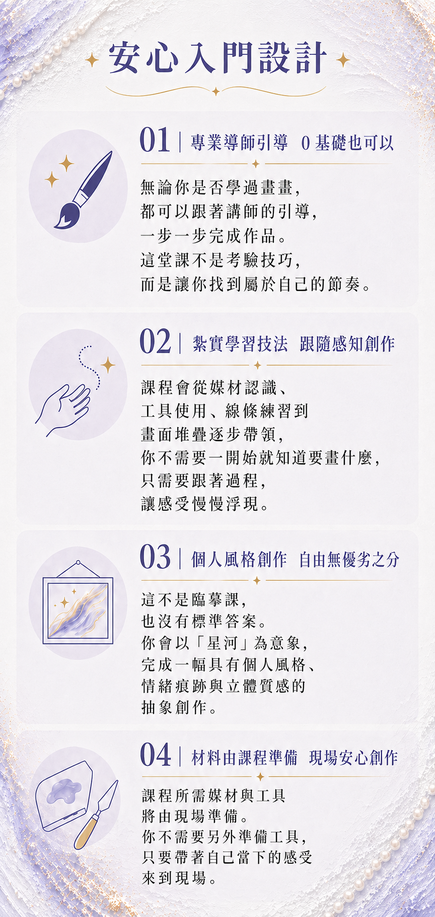 安心入門：01｜專業導師引導 0 基礎也可以 02｜紮實學習技法 跟隨感知創作 03｜個人風格創作 自由無優劣之分 04｜材料由課程準備 現場安心創作
