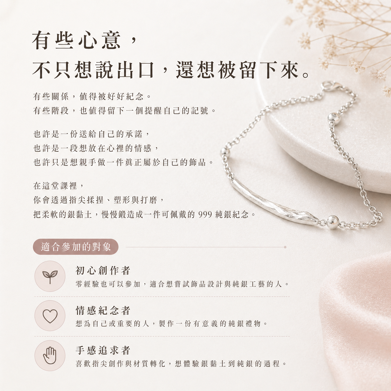 有些心意， 不只想說出口，還想被留下來。有些關係，值得被好好紀念。 有些階段，也值得留下一個提醒自己的記號。 也許是一份送給自己的承諾， 也許是一段想放在心裡的情感， 也許只是想親手做一件真正屬於自己的飾品。 在這堂課裡， 你會透過指尖揉捏、塑形與打磨， 把柔軟的銀黏土，慢慢鍛造成一件可佩戴的 999 純銀紀念。