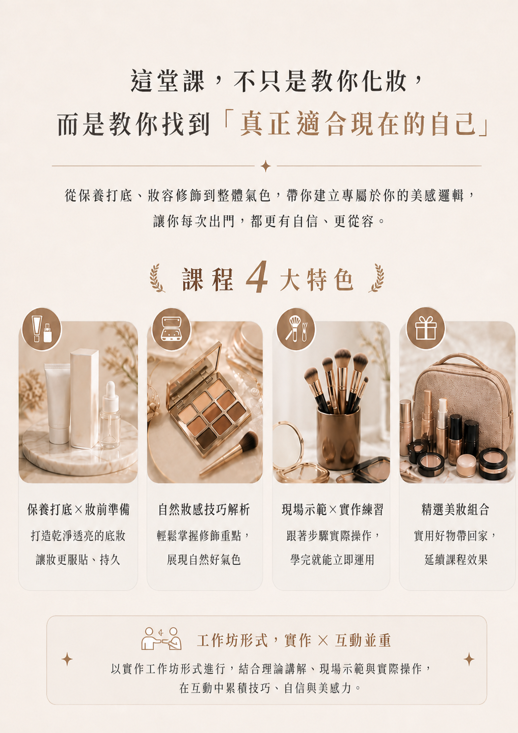 這堂課，不只教妳化妝，而是教你找到「真正適合現在的自己」！課程四大特色：保養打底×妝前準備、自然妝感技巧解析、現場示範×實作練習、精選美妝組合