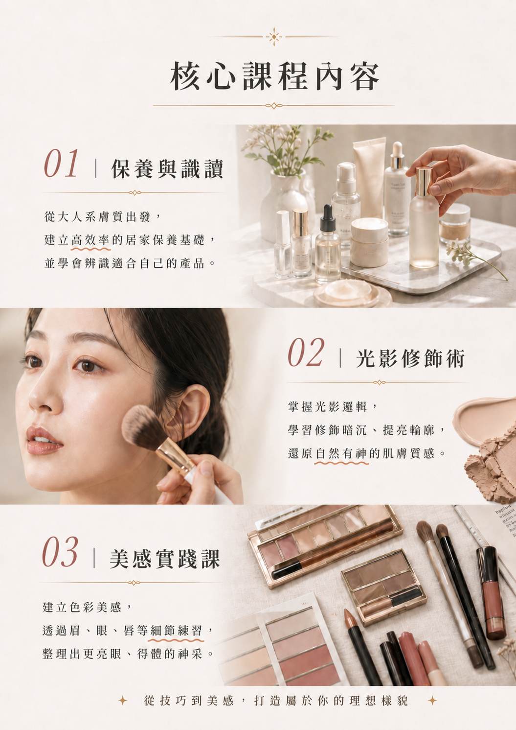 課程核心內容：保養與識讀，找到高效率的居家保養基礎以及學會辨識適合自己的產品；光影修飾術，學習修飾暗沉、提輛輪廓，還原自然有神的肌膚質感；美感實踐，建立色彩美感，透過眉眼唇等細節練習，整理出更亮眼的神采