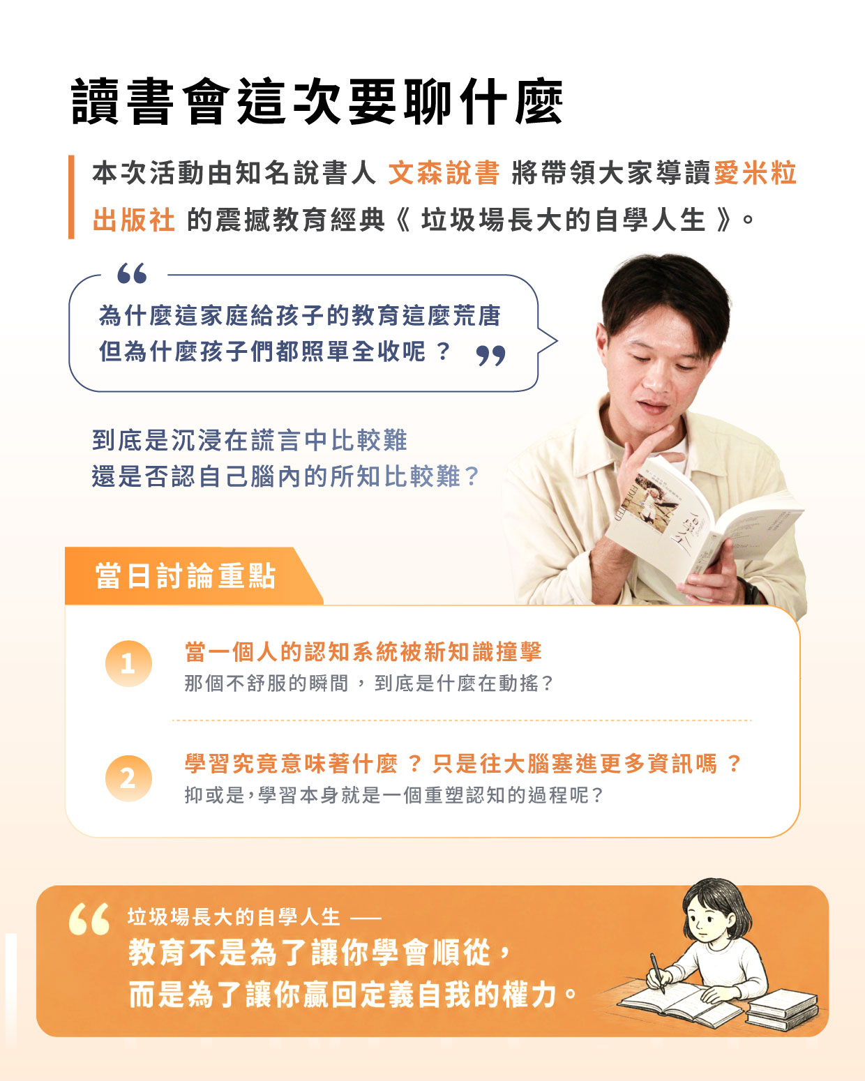 本次活動由知名說書人 **文森說書** 將帶領大家導讀 **愛米粒出版社** 的震撼教育經典《垃圾場長大的自學人生》,這本書是連比爾·蓋茲與歐巴馬都極力推薦的必讀自傳。 這一次,我們來聊聊「知識如何徹底翻轉一個人的認知系統」。 文森說書將結合他對這部作品的深度思考,分享一個從未踏進教室,在垃圾場長大的女孩,如何靠著「自學」打破命運枷鎖,最終取得劍橋博士學位。