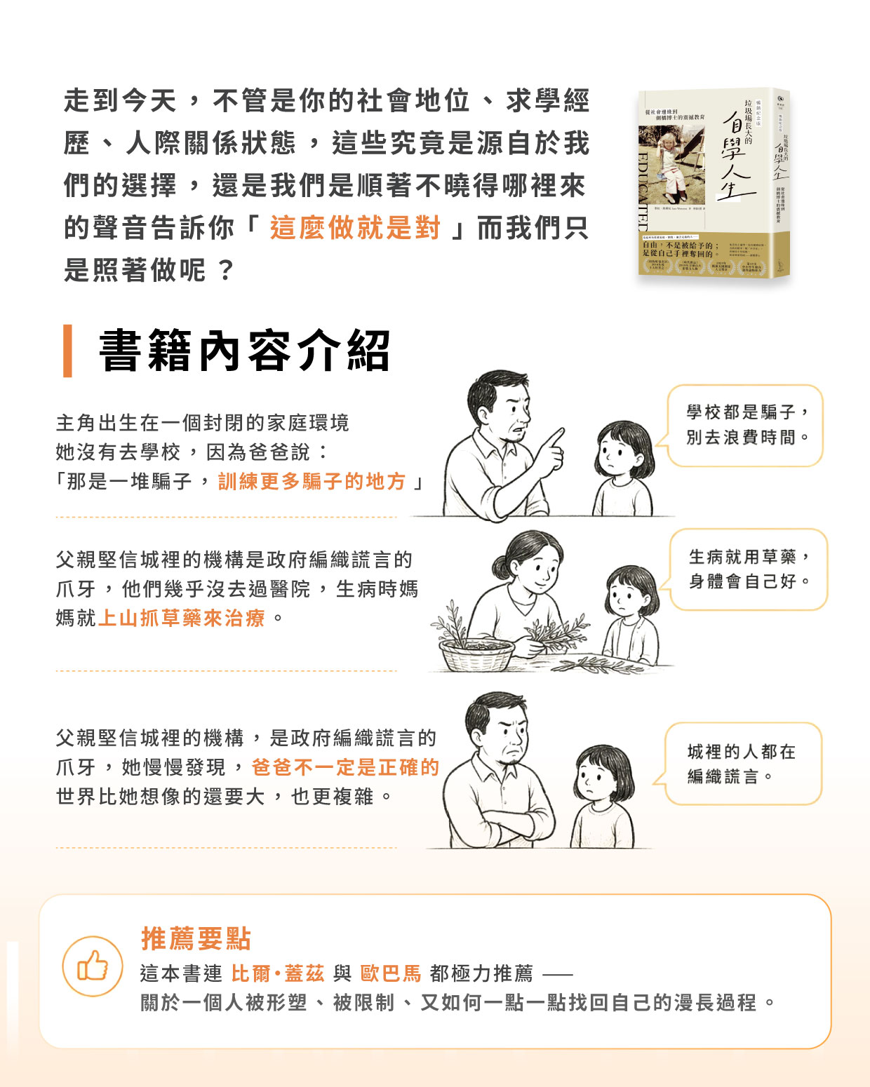 走到今天,不管是你的社會地位、求學經歷、人際關係狀態,這些究竟是源自於我們的選擇,還是我們是順著不曉得哪裡來的聲音告訴你:「這麼做就是對」,而我們只是照著做呢? 這本書的主角出生在一個封閉的家庭環境,她的父親認為,城裡面的機構都是政府用來編織謊言的爪牙,於是她幾乎沒去過醫院,生病了就是媽媽抓草藥給他,她也不去學校,因為爸爸說:那是一堆騙子訓練更多騙子的地方。 但經由一次次事件她發現到,她的爸爸不一定是正確的。 這本書連比爾·蓋茲與歐巴馬都極力推薦——關於一個人被形塑、被限制、又如何一點一點找回自己的漫長過程。