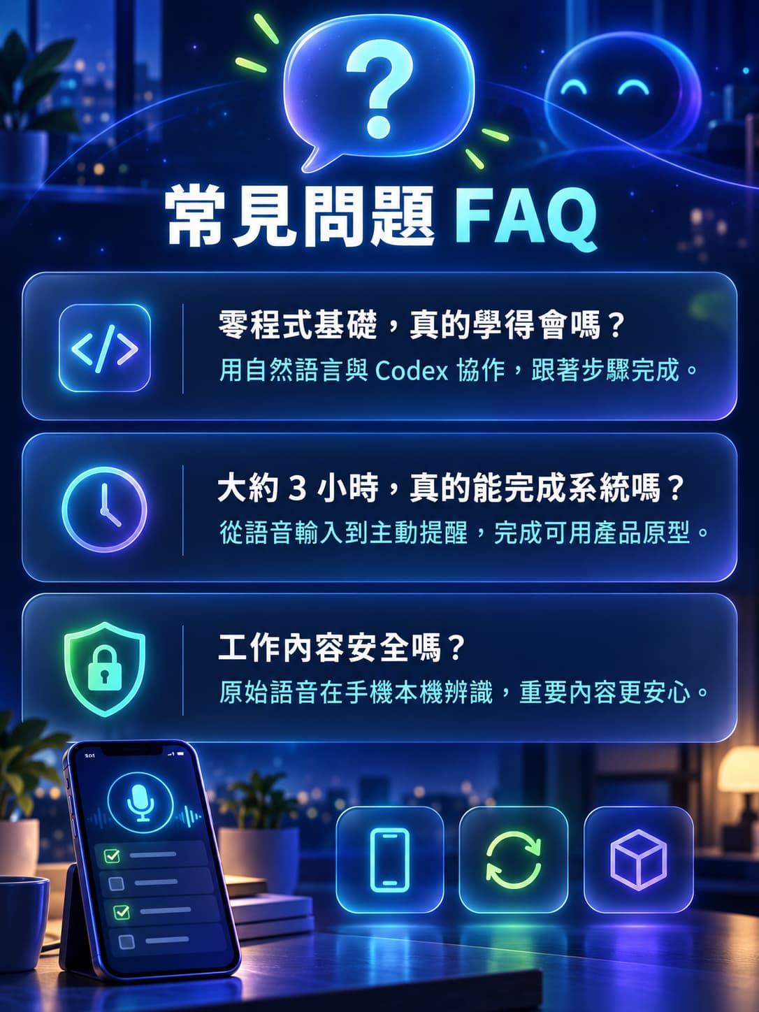 Q1:我完全沒有程式基礎,連一行 Code 都沒寫過,真的學得會嗎? A:可以!這堂課就是為想做出實用 AI 工具、但沒有工程背景的學員設計。你不需要從零背語法,而是學會如何把需求說清楚,透過 Codex 協作完成介面、功能與系統串接。跟著課堂步驟操作,就能做出自己的 AI 語音待辦提醒系統。 Q2:大約 3 小時,真的能完成一套可使用的系統嗎? A:可以。課程會將開發流程拆成清楚的實作階段,從 PWA 手機介面、語音輸入、任務時間解析,到資料庫與提醒機制逐步完成。你帶走的不只是概念,而是一套可在手機、平板與電腦上使用的 AI 產品原型。 Q3:這套系統和一般待辦 App 有什麼不同? A:一般待辦工具多半需要手動打字、設定日期與通知;這套系統的核心是「說出來,AI 幫你整理」。你只要對手機說出任務與時間,系統就會協助建立待辦、設定提醒;任務尚未完成時,也能依規則持續追蹤,而不只是跳出一次通知就結束。 Q4:語音內容會不會被上傳?工作交辦內容安全嗎? A:課程會帶你建立「語音在手機本機辨識」的流程,原始錄音不需上傳伺服器。系統只會保存你確認後的待辦文字、提醒時間與任務狀態,同時也會說明帳號權限、資料隔離與金鑰安全,讓你了解如何打造更安心的 AI 工具。 Q5:我需要下載 App、上架 App Store,或準備高階設備嗎? A:不需要。這堂課會使用 PWA 技術製作類 App 體驗的系統,不必製作 APK 或 IPA,也不用上架 Google Play 或 App Store。只要準備一台可正常上網的筆電、手機與 Google 帳號,就能跟著完成實作;完成後也能將系統加入手機主畫面使用。 Q6:完成後,這套系統還可以怎麼延伸? A:這不只是一個課堂練習。你可以把它延伸為個人工作待辦助理、業務客戶追蹤工具、行政交辦系統或團隊任務管理平台;未來還能加入每日摘要、任務指派、主管追蹤、權限管理與品牌客製,逐步發展成可展示、可測試、可商品化的 AI 產品。