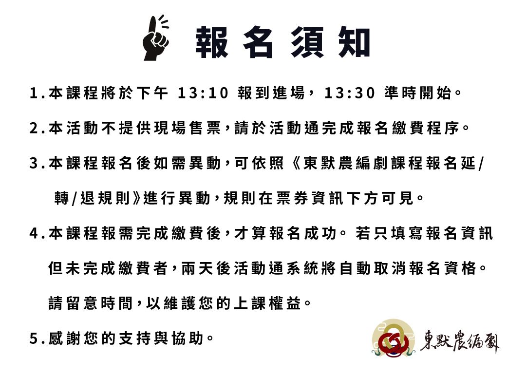 報名須知 1.本課程將於下午 13:10 報到進場， 13:30 準時開始。 2.本活動不提供現場售票，請於活動通完成報名繳費程序。 3.本課程報名後如需異動，可依照 《東默農編劇課程報名延/ 轉/退規則》進行異動，規則在票券資訊下方可見。 4.本課程報需完成繳費後，才算報名成功。 若只填寫報名資訊 但未完成繳費者，兩天後活動通系統將自動取消報名資格。 請留意時間，以維護您的上課權益。 5.感謝您的支持與協助。