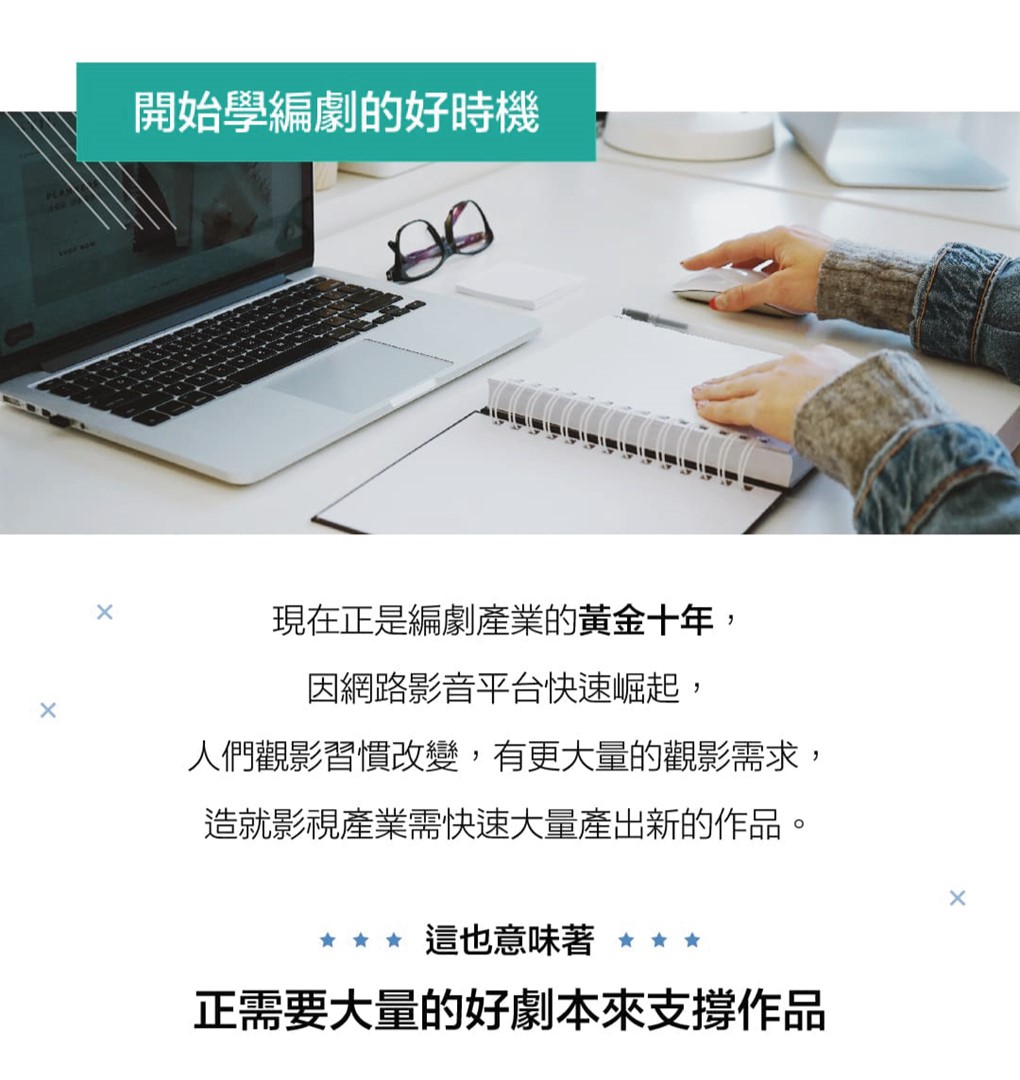 開始學編劇的好時機  現在正是編劇產業的黃金十年，因網路影音平台快速崛起，人們觀影習慣改變，有更大量的觀影需求，造就影視產業需快速大量產出新的作品。  這也意味著，正需要大量的好劇本來支撐作品。