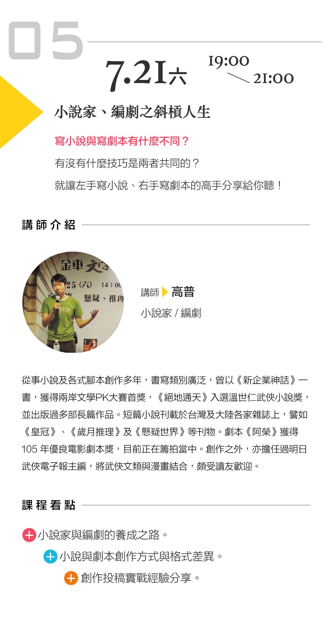 高普「小說家、編劇之斜槓人生」 講座內容： 寫小說與寫劇本有什麼不同？有沒有什麼技巧是兩者共同的？就讓左手寫小說、右手寫劇本的高手分享給你聽！ 課程看點： 小說家與編劇的養成之路 小說與劇本創作方式與格式差異 創作投稿實戰經驗分享