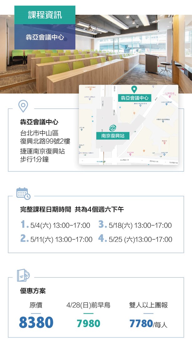課程資訊   時間  5/4（六） 13:00-17:00 5/11（六） 13:00-17:00 5/18（六） 13:00-17:00 5/25 （六）13:00-17:00  地點 犇亞會議中心 - 台北市中山區復興北路99號2樓 （捷運南京復興站步行1分鐘） 優惠方案   原價8380   早鳥7980 &nbsp;  團購7780 &nbsp;