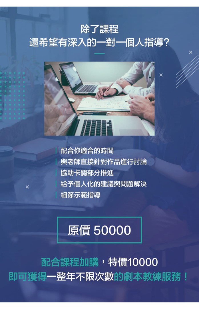 除了課程，還希望有深入的一對一個人指導？  ．配合你適合的時間 ．與老師直接針對作品進行討論 ．協助卡關部分推進 ．給予個人化的建議與問題解決 ．細節示範指導  原價 50000 配合課程加購，特價10000 即可獲得一整年不限次數的劇本教練服務！