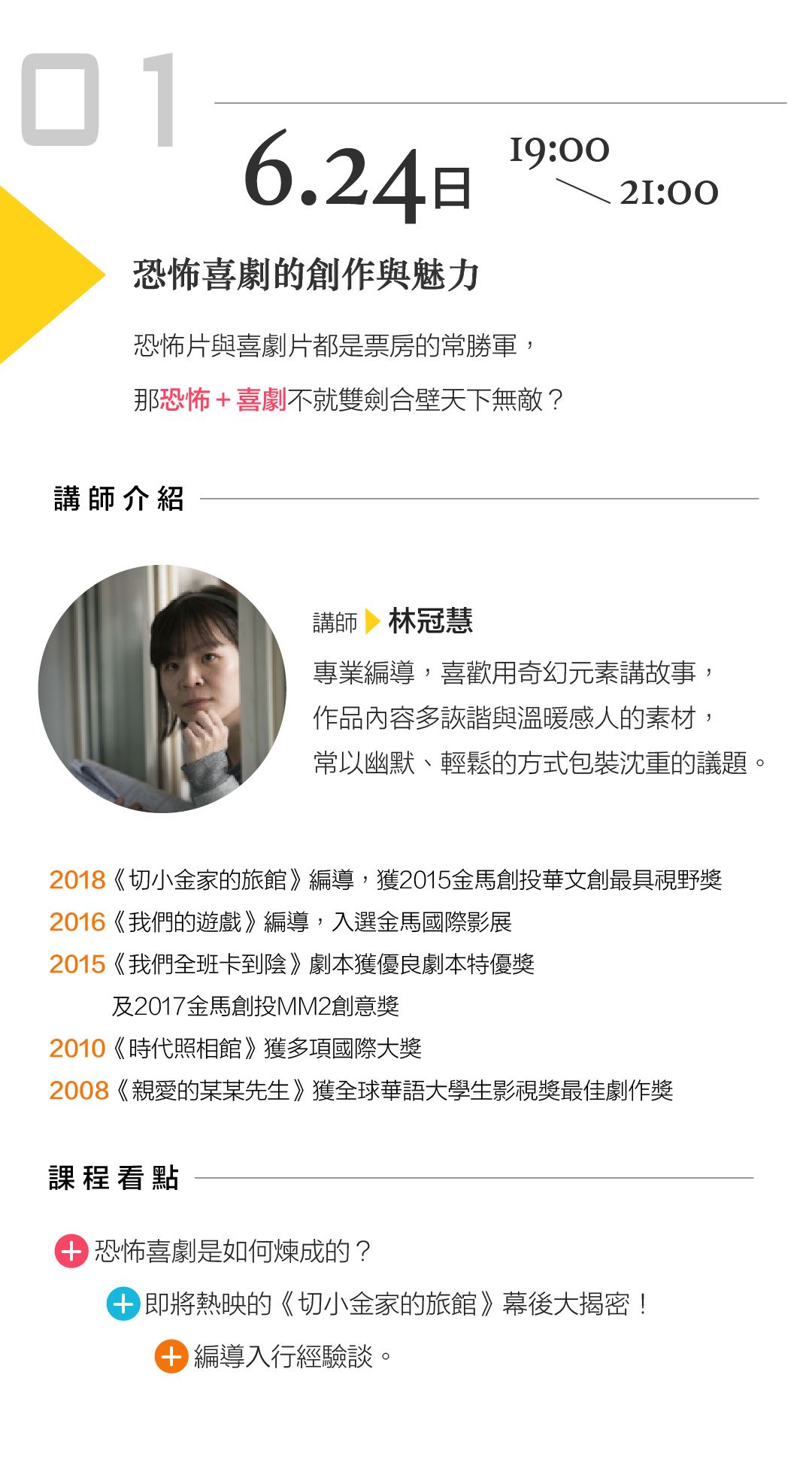 6/24(日) 1900－2100 林冠慧「恐怖喜劇的創作與魅力」 講座內容： 恐怖片與喜劇片都是票房的常勝軍，那恐怖＋喜劇不就雙劍合壁天下無敵？ 課程看點： 恐怖喜劇是如何煉成的？ 即將熱映的《切小金家的旅館》幕後大揭密 編導入行經驗談   講師介紹： 專業編導，喜歡用奇幻元素講故事，作品內容多詼諧與溫暖感人的素材，常以幽默、輕鬆的方式包裝沈重的議題。 2018《切小金家的旅館》編導，獲2015金馬創投華文創最具視野獎 2016《我們的遊戲》編導，入選金馬國際影展 2015《我們全班卡到陰》劇本獲優良劇本特優獎及2017金馬創投MM2創意獎 2010《時代照相館》獲多項國際大獎 2008《親愛的某某先生》獲全球華語大學生影視獎最佳劇作獎