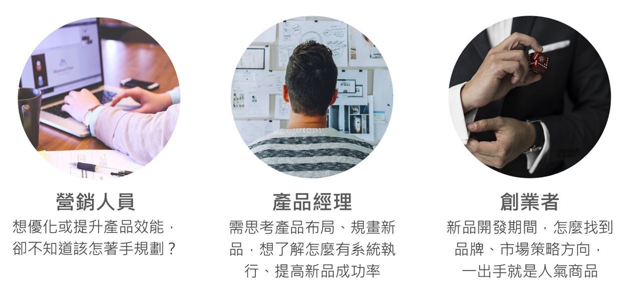 營銷人員：想優化或提升產品效能，卻不知道該怎著手規劃？ 產品經理：需思考產品布局、規畫新品，想了解怎麼有系統執行、提高新品成功率 創業者：新品開發期間，怎麼找到品牌、市場策略方向，一出手就是人氣商品
