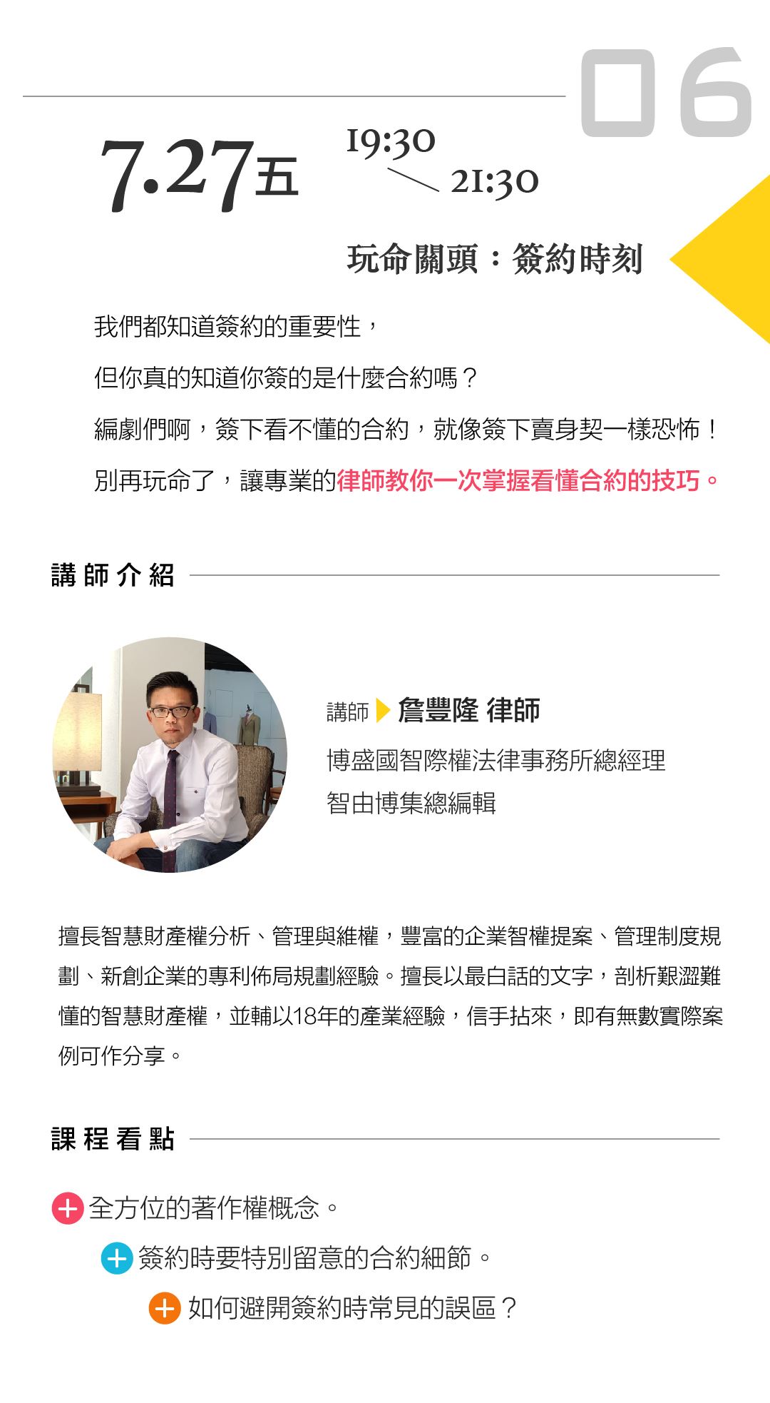 詹豐隆律師「玩命關頭：簽約時刻」 講座內容： 我們都知道簽約的重要性，但你真的知道你簽的是什麼合約嗎？ 編劇們啊，簽下看不懂的合約，就像簽下賣身契一樣恐怖！ 別再玩命了，讓專業的律師教你一次掌握看懂合約的技巧。 課程看點： 全方位的著作權概念。 簽約時要特別留意的合約細節。 如何避開簽約時常見的誤區？