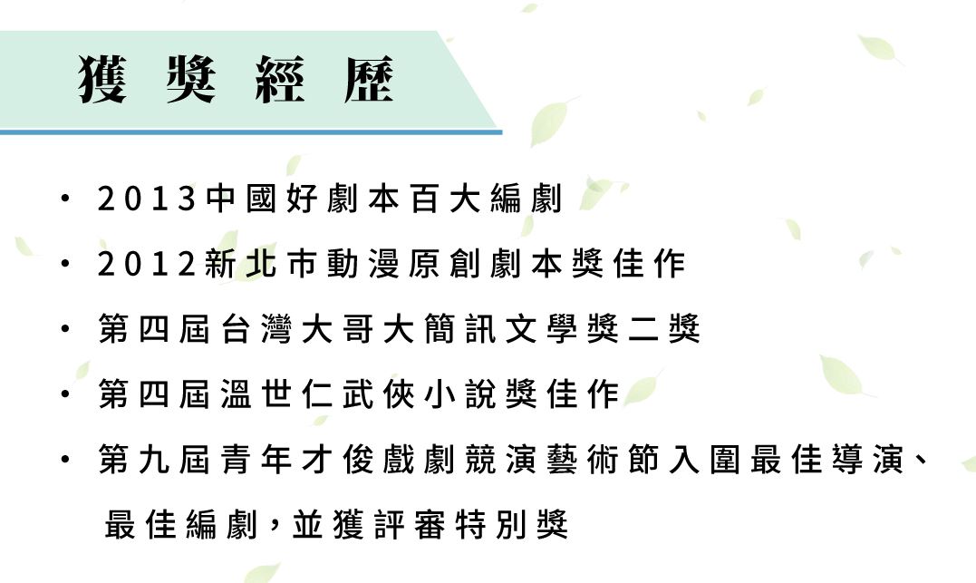 獲獎經歷 2013中國好劇本百大編劇 2012新北巿動漫原創劇本獎佳作。 第四屆台灣大哥大簡訊文學獎二獎。 第四屆溫世仁武俠小說獎佳作。 第九屆青年才俊戲劇競演藝術節入圍最佳導演、最佳編劇，並獲評審特別獎。