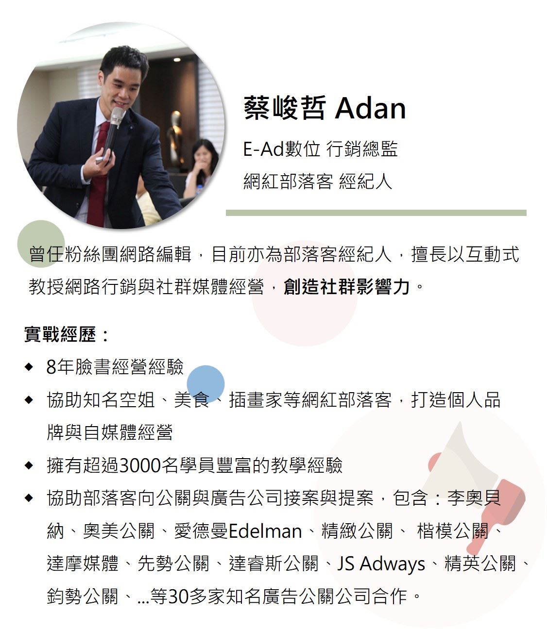 蔡峻哲老師 Adan老師,曾任粉絲團網路編輯,目前亦為部落客經紀人,擅長以互動式教授網路行銷與社群媒體經營,創造社群影響力。 8年臉書經營經驗,協助知名空姐、美食、插畫家等網紅部落客,打造個人品牌與自媒體經營,擁有超過3000名學員豐富的教學經驗,並且提供協助部落客向公關與廣告公司接案與提案,包含:李奧貝納、奧美公關、愛德曼Edelman、精緻公關、 楷模公關、 達摩媒體、先勢公關、達睿斯公關、JS Adways、精英公關、鈞勢公關、...等30多家知名廣告公關公司合作。