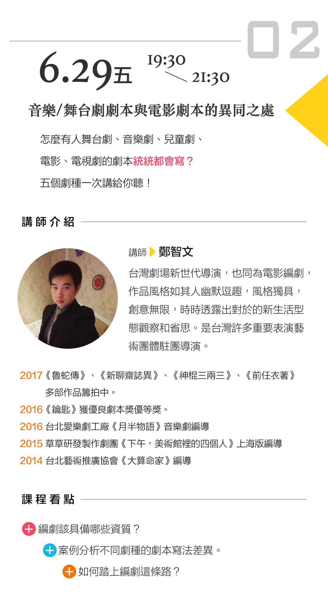 6/29（五）1930－2130 鄭智文「音樂（舞台）劇劇本與電影劇本的異同之處」 講座內容： 怎麼有人舞台劇、音樂劇、兒童劇、電影、電視劇的劇本統統都會寫？五個劇種一次講給你聽！ 課程看點： 編劇該具備哪些資質 案例分析不同劇種的劇本寫法差異 如何踏上編劇這條路