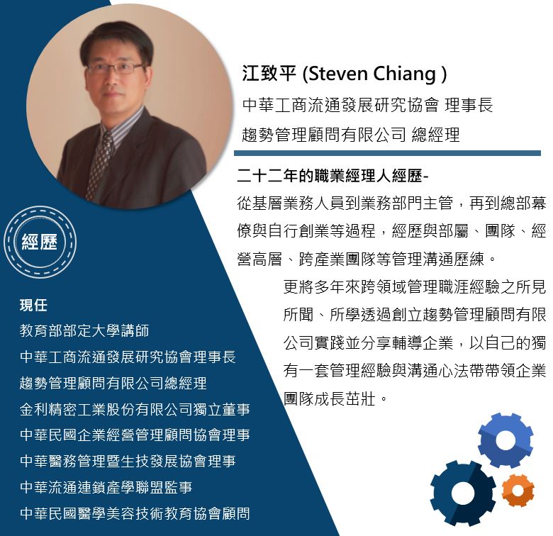 江致平 / 中華工商流通發展研究協會理事長 / 趨勢管理顧問有限公司總經理 二十二年的職業經理人經歷- 從連鎖業基層到業務主管,一路晉升進入總部幕僚職位。經歷與部屬、團隊、經營高層等團隊管理歷練,後來更跨足醫療領域並與專業醫師、廠商溝通配合,至今二十二年的跨領域管理職涯,將所見、所聞、所學透過創立趨勢管理顧問有限公司實踐並分享輔導企業,期待以自己的獨有一套管理與溝通心法帶領企業團隊成長茁壯。