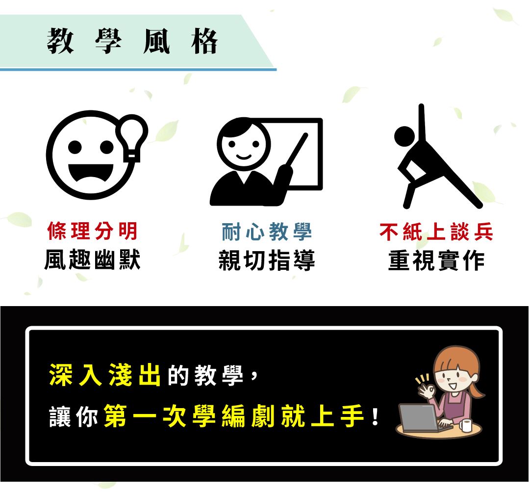 教學風格 條理分明 風趣幽默 耐心教學 親切指導 不紙上談兵 重視實作 深入淺出的教學，讓你第一次學編劇就上手！