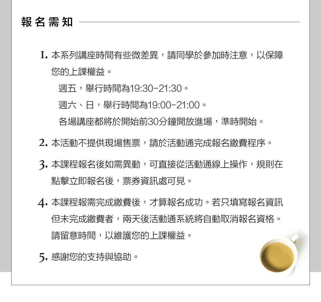 報名須知  1.本系列講座時間有些微差異，請同學於參加時注意，以保障您的上課權益。    週五，舉行時間為19:30-21:30。    週六、日，舉行時間為19:00-21:00。    各場講座都將於開始前30分鐘開放進場，準時開始。 2.本活動不提供現場售票，請於活動通完成報名繳費程序。 3.本課程報名後如需異動，可直接從活動通線上操作，規則在點擊立即報名後，票券資訊處可見。 4.本課程報需完成繳費後，才算報名成功。 若只填寫報名資訊但未完成繳費者，兩天後活動通系統將自動取消報名資格。請留意時間，以維護您的上課權益。 5.感謝您的支持與協助。