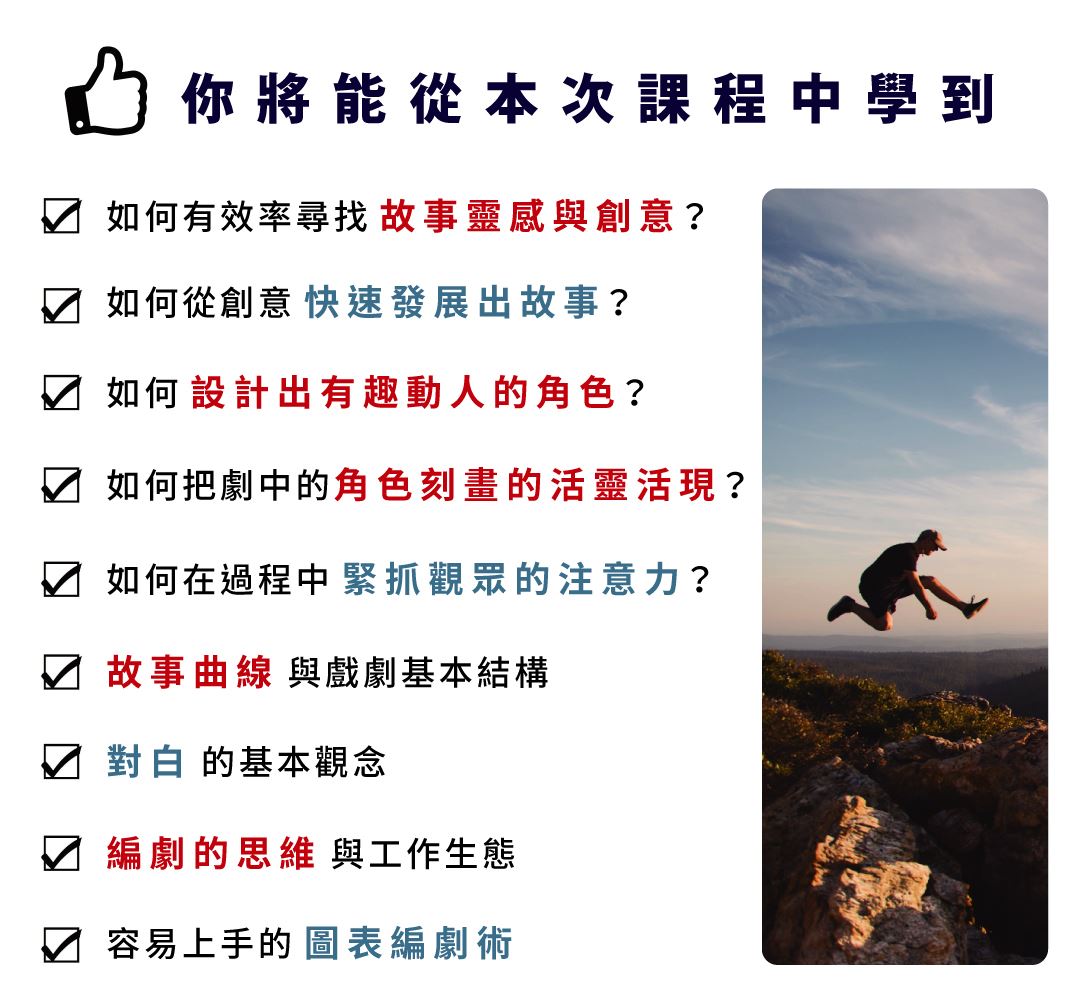 你將能從本次課程中學到 如何有效率尋找故事靈感與創意 如何從創意快速發展出故事 如何設計有趣動人的角色 如何緊抓觀眾注意力 故事曲線與戲劇基本結構 編劇的思維與工作生態 對白的基本觀念 容易上手的圖表編劇術