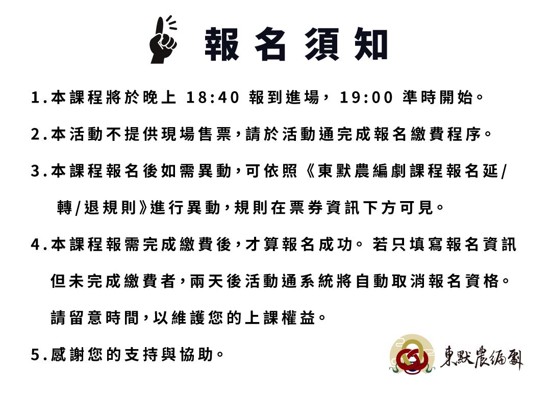 報名須知 1.本課程將於晚上 18:40 報到進場， 19:00 準時開始。 2.本活動不提供現場售票，請於活動通完成報名繳費程序。 3.本課程報名後如需異動，可依照 《東默農編劇課程報名延/ 轉/退規則》進行異動，規則在票券資訊下方可見。 4.本課程報需完成繳費後，才算報名成功。 若只填寫報名資訊 但未完成繳費者，兩天後活動通系統將自動取消報名資格。 請留意時間，以維護您的上課權益。 5.感謝您的支持與協助。