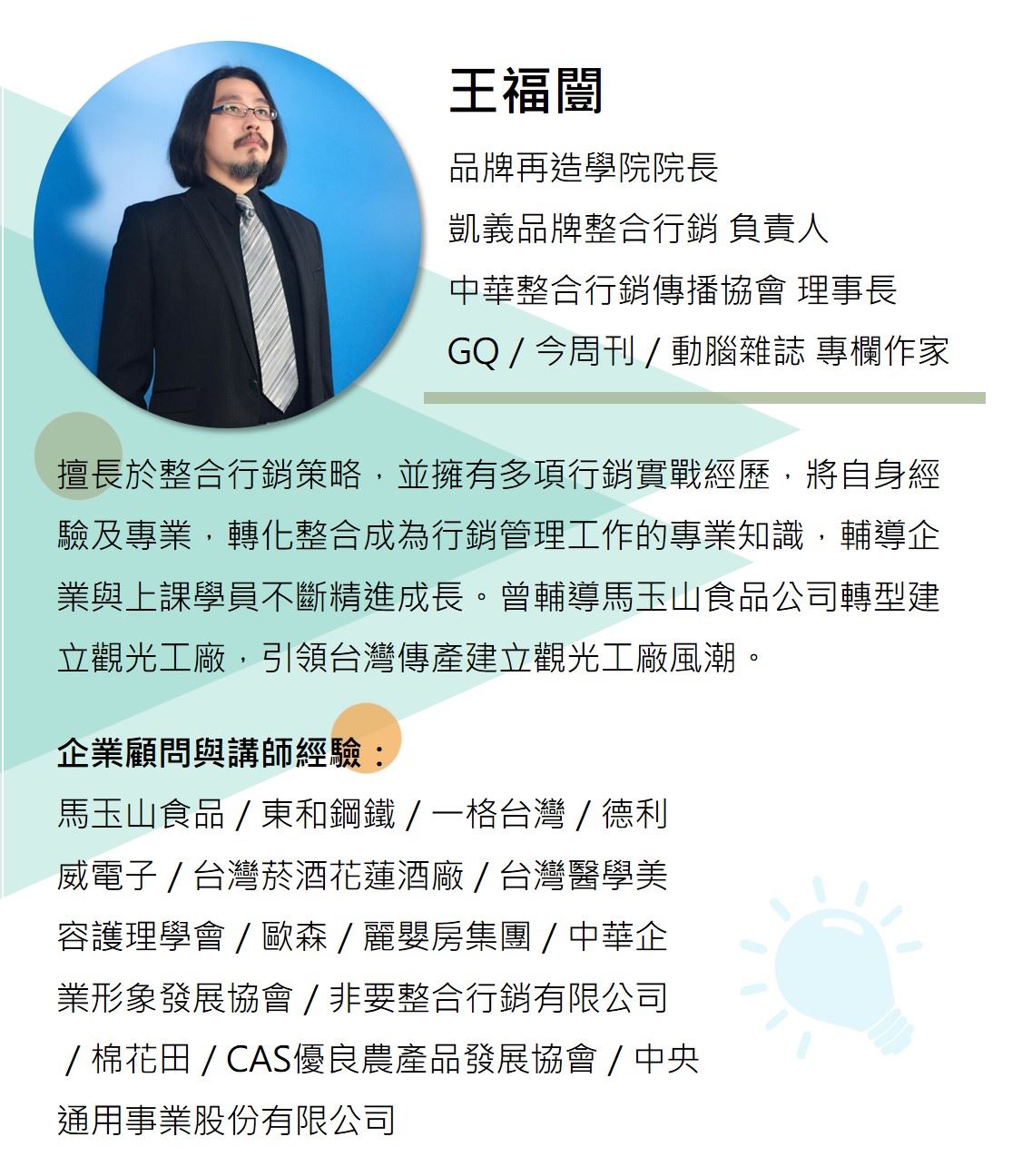 王福闓／品牌再造學院院長／凱義品牌整合行銷 負責人 擅長於整合行銷策略能力，並擁有多項行銷實戰經歷，將自身經驗及專業，轉化整合成為行銷管理工作的專業知識，輔導企業與上課學員不斷精進成長。曾輔導馬玉山食品公司轉型建立觀光工廠，引領台灣傳產建立觀光工廠風潮。